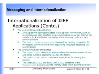 Messaging and Internationalization


Internationalization of J2EE
  Applications (Contd.)
    •    The java.util.ResourceBundle Class
         • Java 2 platform applications store locale-specific information, such as
              presentation of user interface elements including menu list, color of the
              interface, look and feel of the design of the interface, help text in a
              resource bundle.
         • The java.util.ResourceBundle class defines naming convention for
              the locales, which are used while organizing resources according to a
              specific locale.
    •    The java.text.NumberFormat class
         • The NumberFormat class is an abstract class that enables you to format
              and parse numbers according to a specific-locale.
         • The format() and parse() methods are used for formatting and
              parsing.
         • The INTEGER_FIELD and FRACTION_FIELD constants in the
              NumberFormat class are used to identify fields within decimal numbers.

 ©NIIT                  Architecting J2EE Solutions         Lesson 4B / Slide 34 of 42
 