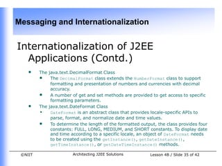Messaging and Internationalization


Internationalization of J2EE
  Applications (Contd.)
    •    The java.text.DecimalFormat Class
         • The DecimalFormat class extends the NumberFormat class to support
              formatting and presentation of numbers and currencies with decimal
              accuracy.
         • A number of get and set methods are provided to get access to specific
              formatting parameters.
    •    The java.text.DateFormat Class
         • DateFormat is an abstract class that provides locale-specific APIs to
              parse, format, and normalize date and time values.
         • To determine the length of the formatted output, the class provides four
              constants: FULL, LONG, MEDIUM, and SHORT constants. To display date
              and time according to a specific locale, an object of DateFormat needs
              to be created using the getInstance(), getDateInstance(),
              getTimeInstance(), or getDateTimeInstance() methods.

 ©NIIT                 Architecting J2EE Solutions        Lesson 4B / Slide 35 of 42
 