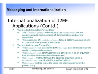 Messaging and Internationalization


Internationalization of J2EE
  Applications (Contd.)
    •    The java.text.SimpleDateFormat Class
         • The SimpleDateFormat class extends the DateFormat class and
              supports default implementation of date formatting and parsing
              capabilities.
         • The constructor of SimpleDateFormat takes a pattern as an argument
              to create a format pattern specific object.
    •    The java.text.MessageFormat Class
         • The MessageFormat class extends the Message class and enables you to
              create concatenated messages.
         • The MessageFormat constructor takes a String object as an argument
              that specifies a message-formatting pattern.
         • The format() method formats the specified argument using a
              MessageFormat created with the specified pattern.
         • The parse() method is used to parse the object contained in the
              pattern string.
 ©NIIT                 Architecting J2EE Solutions     Lesson 4B / Slide 36 of 42
 