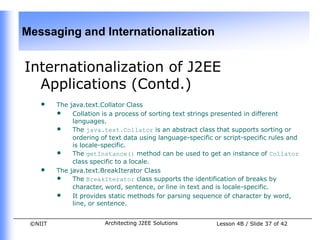 Messaging and Internationalization


Internationalization of J2EE
  Applications (Contd.)
    •    The java.text.Collator Class
         • Collation is a process of sorting text strings presented in different
              languages.
         • The java.text.Collator is an abstract class that supports sorting or
              ordering of text data using language-specific or script-specific rules and
              is locale-specific.
         • The getInstance() method can be used to get an instance of Collator
              class specific to a locale.
    •    The java.text.BreakIterator Class
         • The BreakIterator class supports the identification of breaks by
              character, word, sentence, or line in text and is locale-specific.
         • It provides static methods for parsing sequence of character by word,
              line, or sentence.


 ©NIIT                  Architecting J2EE Solutions          Lesson 4B / Slide 37 of 42
 