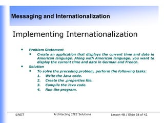Messaging and Internationalization


Implementing Internationalization
    •    Problem Statement
         • Create an application that displays the current time and date in
             American language. Along with American language, you want to
             display the current time and date in German and French.
    •    Solution
         • To solve the preceding problem, perform the following tasks:
             1. Write the Java code.
             2. Create the .properties file.
             3. Compile the Java code.
             4. Run the program.




 ©NIIT                Architecting J2EE Solutions   Lesson 4B / Slide 38 of 42
 