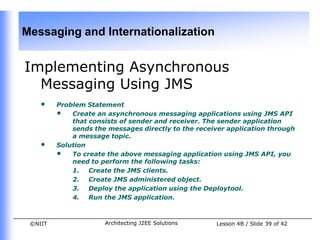 Messaging and Internationalization


Implementing Asynchronous
  Messaging Using JMS
    •    Problem Statement
         • Create an asynchronous messaging applications using JMS API
             that consists of sender and receiver. The sender application
             sends the messages directly to the receiver application through
             a message topic.
    •    Solution
         • To create the above messaging application using JMS API, you
             need to perform the following tasks:
             1. Create the JMS clients.
             2. Create JMS administered object.
             3. Deploy the application using the Deploytool.
             4. Run the JMS application.



 ©NIIT                Architecting J2EE Solutions    Lesson 4B / Slide 39 of 42
 
