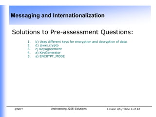 Messaging and Internationalization

Solutions to Pre-assessment Questions:
         1.   b) Uses different keys for encryption and decryption of data
         2.   d) javax.crypto
         3.   c) KeyAgreement
         4.   a) KeyGenerator
         5.   a) ENCRYPT_MODE




 ©NIIT                  Architecting J2EE Solutions          Lesson 4B / Slide 4 of 42
 