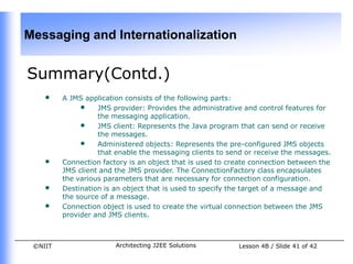 Messaging and Internationalization


Summary(Contd.)
    •    A JMS application consists of the following parts:
              • JMS provider: Provides the administrative and control features for
                   the messaging application.
              • JMS client: Represents the Java program that can send or receive
                   the messages.
              • Administered objects: Represents the pre-configured JMS objects
                   that enable the messaging clients to send or receive the messages.
    •    Connection factory is an object that is used to create connection between the
         JMS client and the JMS provider. The ConnectionFactory class encapsulates
         the various parameters that are necessary for connection configuration.
    •    Destination is an object that is used to specify the target of a message and
         the source of a message.
    •    Connection object is used to create the virtual connection between the JMS
         provider and JMS clients.



 ©NIIT                  Architecting J2EE Solutions        Lesson 4B / Slide 41 of 42
 