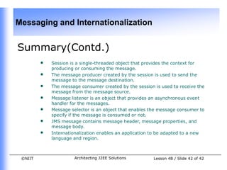 Messaging and Internationalization


Summary(Contd.)
         •   Session is a single-threaded object that provides the context for
             producing or consuming the message.
         •   The message producer created by the session is used to send the
             message to the message destination.
         •   The message consumer created by the session is used to receive the
             message from the message source.
         •   Message listener is an object that provides an asynchronous event
             handler for the messages.
         •   Message selector is an object that enables the message consumer to
             specify if the message is consumed or not.
         •   JMS message contains message header, message properties, and
             message body.
         •   Internationalization enables an application to be adapted to a new
             language and region.



 ©NIIT                Architecting J2EE Solutions        Lesson 4B / Slide 42 of 42
 