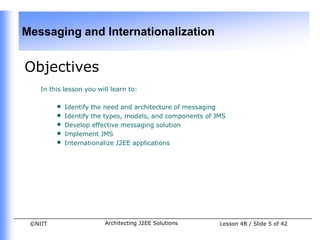 Messaging and Internationalization


Objectives
    In this lesson you will learn to:

         •   Identify the need and architecture of messaging
         •   Identify the types, models, and components of JMS
         •   Develop effective messaging solution
         •   Implement JMS
         •   Internationalize J2EE applications




 ©NIIT                   Architecting J2EE Solutions        Lesson 4B / Slide 5 of 42
 