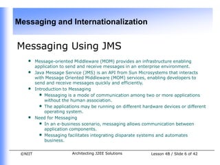 Messaging and Internationalization


Messaging Using JMS
    •    Message-oriented Middleware (MOM) provides an infrastructure enabling
         application to send and receive messages in an enterprise environment.
    •    Java Message Service (JMS) is an API from Sun Microsystems that interacts
         with Message Oriented Middleware (MOM) services, enabling developers to
         send and receive messages quickly and efficiently.
    •    Introduction to Messaging
           • Messaging is a mode of communication among two or more applications
              without the human association.
           • The applications may be running on different hardware devices or different
              operating system.
    •    Need for Messaging
           • In an e-business scenario, messaging allows communication between
              application components.
           • Messaging facilitates integrating disparate systems and automates
              business.


 ©NIIT                    Architecting J2EE Solutions         Lesson 4B / Slide 6 of 42
 