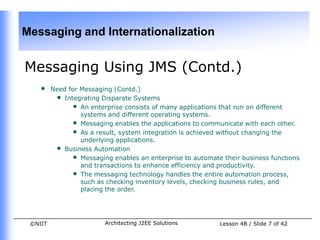 Messaging and Internationalization


Messaging Using JMS (Contd.)
    •    Need for Messaging (Contd.)
          • Integrating Disparate Systems
               • An enterprise consists of many applications that run on different
                  systems and different operating systems.
               • Messaging enables the applications to communicate with each other.
               • As a result, system integration is achieved without changing the
                  underlying applications.
          • Business Automation
               • Messaging enables an enterprise to automate their business functions
                  and transactions to enhance efficiency and productivity.
               • The messaging technology handles the entire automation process,
                  such as checking inventory levels, checking business rules, and
                  placing the order.




 ©NIIT                   Architecting J2EE Solutions        Lesson 4B / Slide 7 of 42
 