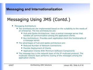 Messaging and Internationalization


Messaging Using JMS (Contd.)
    •    Messaging Architecture
          • Two architectures are implemented based on the suitability to the needs of
             an enterprise. The two architectures are:
               • Hub-and-Spoke Architecture: Uses a central message server that
                  handles all communication among the application clients.
               • Bus Architecture: Provides each application client the functionality of
                  a message server.
          • The advantages of hub-and-spoke architecture are:
               • Reduced Number of Network Connections
               • Flexible Deployment of Clients
               • Application Clients With Minimum Software Components
          • The message bus is the network layer of the IP multicast protocol. The
             multicast network layer performs routing of the messages among the
             application clients.



 ©NIIT                    Architecting J2EE Solutions         Lesson 4B / Slide 8 of 42
 