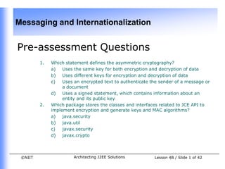 Messaging and Internationalization


Pre-assessment Questions
         1.   Which statement defines the asymmetric cryptography?
              a)   Uses the same key for both encryption and decryption of data
              b) Uses different keys for encryption and decryption of data
              c)   Uses an encrypted text to authenticate the sender of a message or
                   a document
              d) Uses a signed statement, which contains information about an
                   entity and its public key
         2.   Which package stores the classes and interfaces related to JCE API to
              implement encryption and generate keys and MAC algorithms?
              a)   java.security
              b) java.util
              c)   javax.security
              d) javax.crypto



 ©NIIT                  Architecting J2EE Solutions        Lesson 4B / Slide 1 of 42
 
