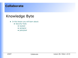 Collaborate


Knowledge Byte
    •    In this lesson you will learn about:
           • Security Tools
                 • keytool
                 • jarsigner
                 • policytool




 ©NIIT                            Collaborate   Lesson 2B / Slide 1 of 23
 