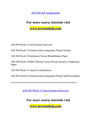AJS 504 All Assignments
For more course tutorials visit
www.newtonhelp.com
AJS 504 Week 2 Court Systems Interview
AJS 504 Week 3 Criminal Justice Integration Project Outline
AJS 504 Week 3 Punishment Versus Rehabilitation Paper
AJS 504 Week 4 Public Policing Versus Private Security Comparison
Paper
AJS 504 Week 5 Cultural Considerations
AJS 504 Week 6 Criminal Justice Integration Project and Presentation
===============================================
AJS 504 Week 2 Court Systems Interview
For more course tutorials visit
www.newtonhelp.com
 