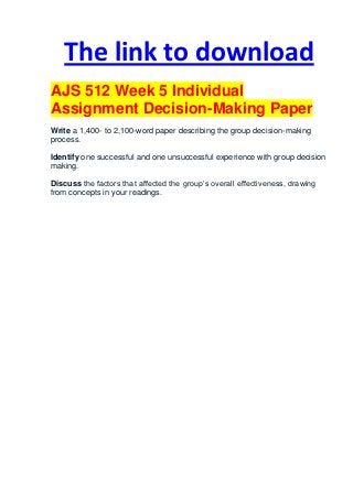 The link to download
AJS 512 Week 5 Individual
Assignment Decision-Making Paper
Write a 1,400- to 2,100-word paper describing the group decision-making
process.

Identify one successful and one unsuccessful experience with group decision
making.

Discuss the factors that affected the group’s overall effectiveness, drawing
from concepts in your readings.
 