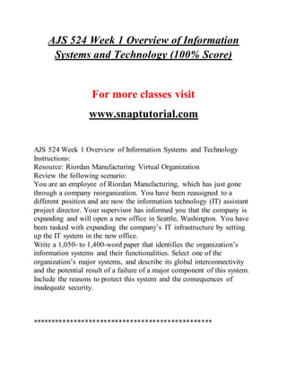 AJS 524 Week 1 Overview of Information
Systems and Technology (100% Score)
For more classes visit
www.snaptutorial.com
AJS 524 Week 1 Overview of Information Systems and Technology
Instructions:
Resource: Riordan Manufacturing Virtual Organization
Review the following scenario:
You are an employee of Riordan Manufacturing, which has just gone
through a company reorganization. You have been reassigned to a
different position and are now the information technology (IT) assistant
project director. Your supervisor has informed you that the company is
expanding and will open a new office in Seattle, Washington. You have
been tasked with expanding the company’s IT infrastructure by setting
up the IT system in the new office.
Write a 1,050- to 1,400-word paper that identifies the organization’s
information systems and their functionalities. Select one of the
organization’s major systems, and describe its global interconnectivity
and the potential result of a failure of a major component of this system.
Include the reasons to protect this system and the consequences of
inadequate security.
************************************************
 