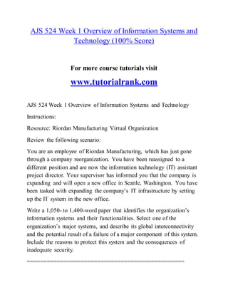 AJS 524 Week 1 Overview of Information Systems and
Technology (100% Score)
For more course tutorials visit
www.tutorialrank.com
AJS 524 Week 1 Overview of Information Systems and Technology
Instructions:
Resource: Riordan Manufacturing Virtual Organization
Review the following scenario:
You are an employee of Riordan Manufacturing, which has just gone
through a company reorganization. You have been reassigned to a
different position and are now the information technology (IT) assistant
project director. Your supervisor has informed you that the company is
expanding and will open a new office in Seattle, Washington. You have
been tasked with expanding the company’s IT infrastructure by setting
up the IT system in the new office.
Write a 1,050- to 1,400-word paper that identifies the organization’s
information systems and their functionalities. Select one of the
organization’s major systems, and describe its global interconnectivity
and the potential result of a failure of a major component of this system.
Include the reasons to protect this system and the consequences of
inadequate security.
===============================================
 