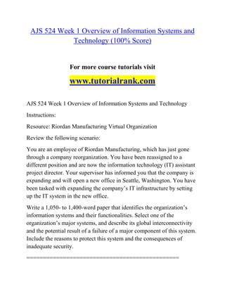 AJS 524 Week 1 Overview of Information Systems and
Technology (100% Score)
For more course tutorials visit
www.tutorialrank.com
AJS 524 Week 1 Overview of Information Systems and Technology
Instructions:
Resource: Riordan Manufacturing Virtual Organization
Review the following scenario:
You are an employee of Riordan Manufacturing, which has just gone
through a company reorganization. You have been reassigned to a
different position and are now the information technology (IT) assistant
project director. Your supervisor has informed you that the company is
expanding and will open a new office in Seattle, Washington. You have
been tasked with expanding the company‟s IT infrastructure by setting
up the IT system in the new office.
Write a 1,050- to 1,400-word paper that identifies the organization‟s
information systems and their functionalities. Select one of the
organization‟s major systems, and describe its global interconnectivity
and the potential result of a failure of a major component of this system.
Include the reasons to protect this system and the consequences of
inadequate security.
==============================================
 