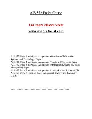 AJS 572 Entire Course
For more classes visits
www.snaptutorial.com
AJS 572 Week 1 Individual Assignment Overview of Information
Systems and Technology Paper
AJS 572 Week 2 Individual Assignment Trends in Cybercrime Paper
AJS 572 Week 3 Individual Assignment Information Systems (IS) Risk
Management Paper
AJS 572 Week 5 Individual Assignment Restoration and Recovery Plan
AJS 572 Week 6 Learning Team Assignment Cybercrime Prevention
Guide
**************************************************
 