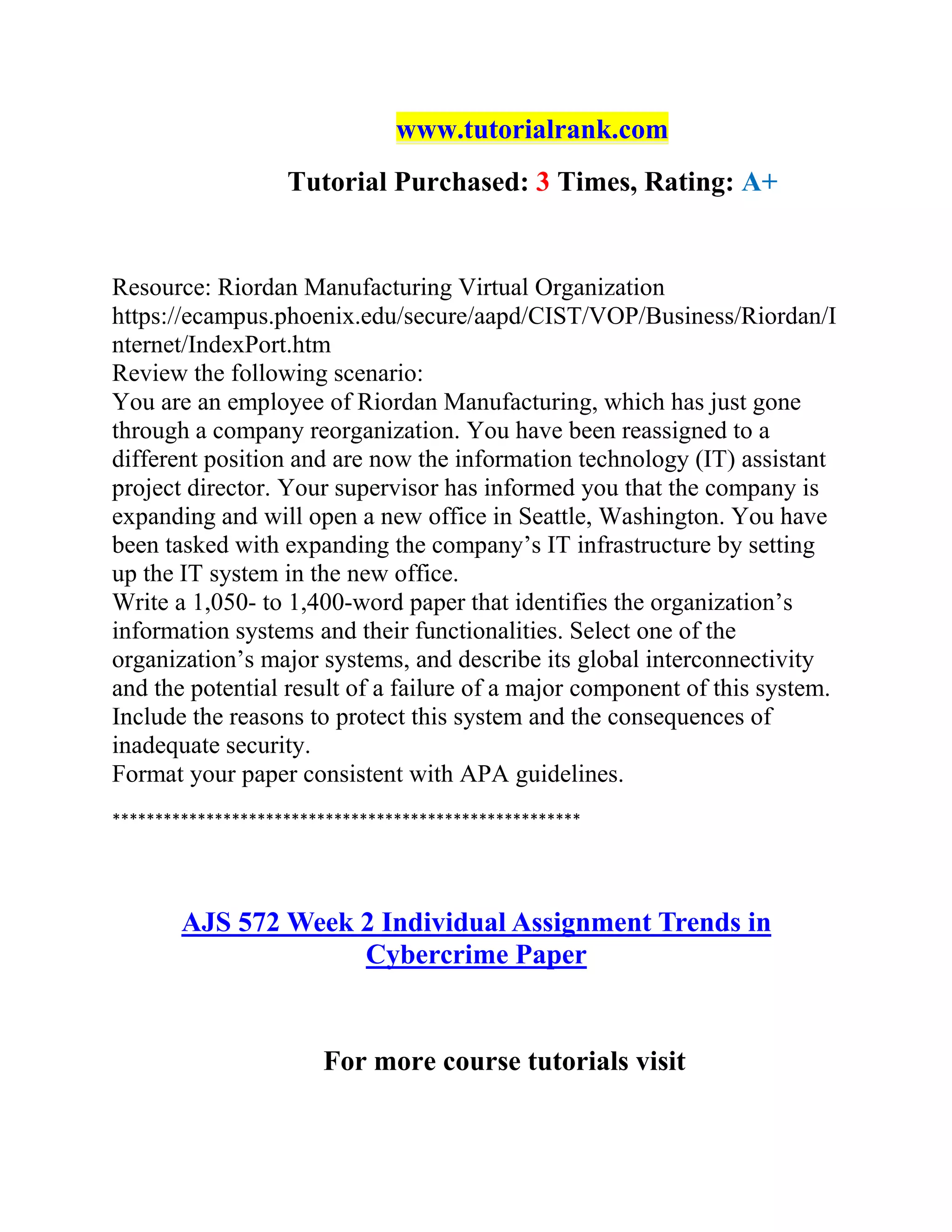 www.tutorialrank.com
Tutorial Purchased: 3 Times, Rating: A+
Resource: Riordan Manufacturing Virtual Organization
https://ecampus.phoenix.edu/secure/aapd/CIST/VOP/Business/Riordan/I
nternet/IndexPort.htm
Review the following scenario:
You are an employee of Riordan Manufacturing, which has just gone
through a company reorganization. You have been reassigned to a
different position and are now the information technology (IT) assistant
project director. Your supervisor has informed you that the company is
expanding and will open a new office in Seattle, Washington. You have
been tasked with expanding the company’s IT infrastructure by setting
up the IT system in the new office.
Write a 1,050- to 1,400-word paper that identifies the organization’s
information systems and their functionalities. Select one of the
organization’s major systems, and describe its global interconnectivity
and the potential result of a failure of a major component of this system.
Include the reasons to protect this system and the consequences of
inadequate security.
Format your paper consistent with APA guidelines.
*******************************************************
AJS 572 Week 2 Individual Assignment Trends in
Cybercrime Paper
For more course tutorials visit
 