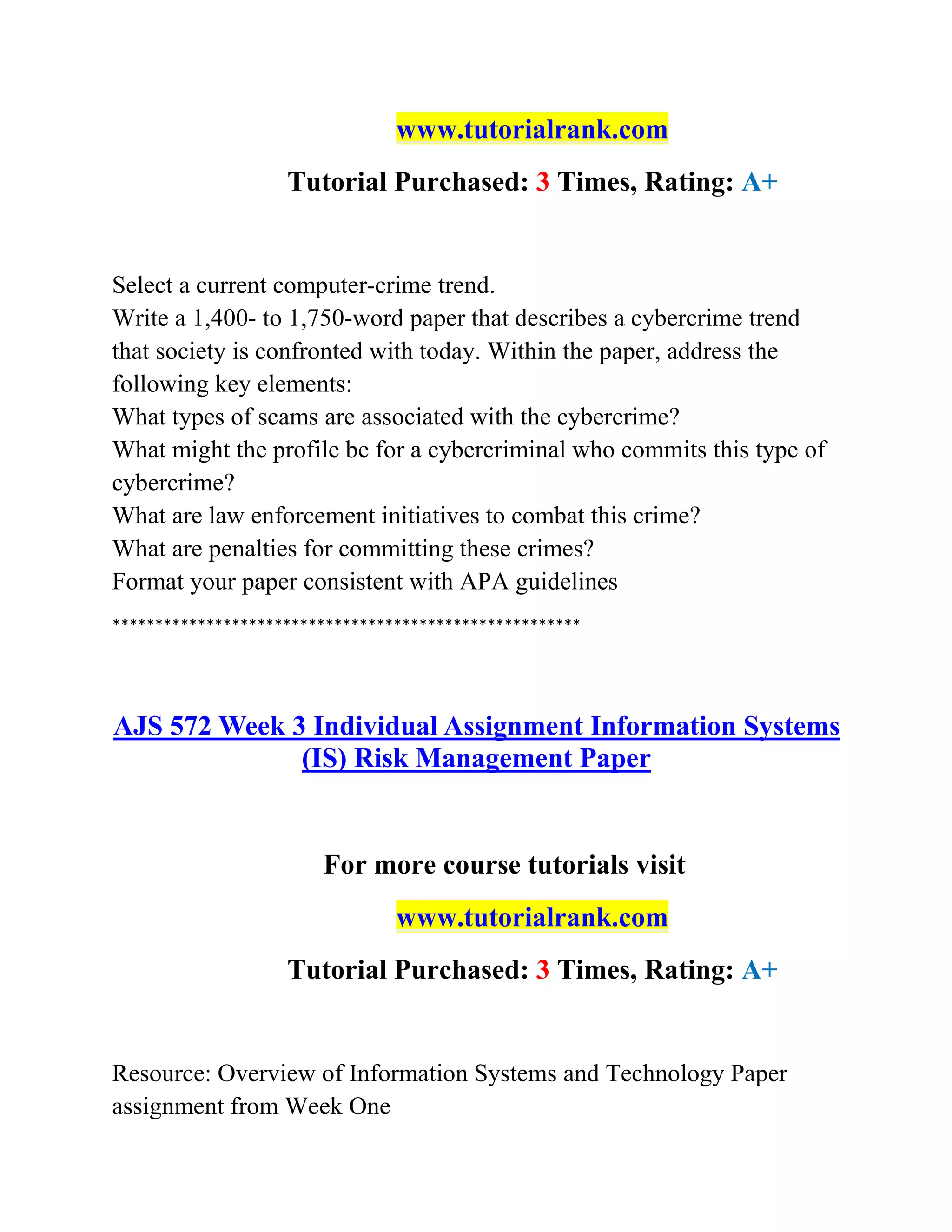 www.tutorialrank.com
Tutorial Purchased: 3 Times, Rating: A+
Select a current computer-crime trend.
Write a 1,400- to 1,750-word paper that describes a cybercrime trend
that society is confronted with today. Within the paper, address the
following key elements:
What types of scams are associated with the cybercrime?
What might the profile be for a cybercriminal who commits this type of
cybercrime?
What are law enforcement initiatives to combat this crime?
What are penalties for committing these crimes?
Format your paper consistent with APA guidelines
*******************************************************
AJS 572 Week 3 Individual Assignment Information Systems
(IS) Risk Management Paper
For more course tutorials visit
www.tutorialrank.com
Tutorial Purchased: 3 Times, Rating: A+
Resource: Overview of Information Systems and Technology Paper
assignment from Week One
 