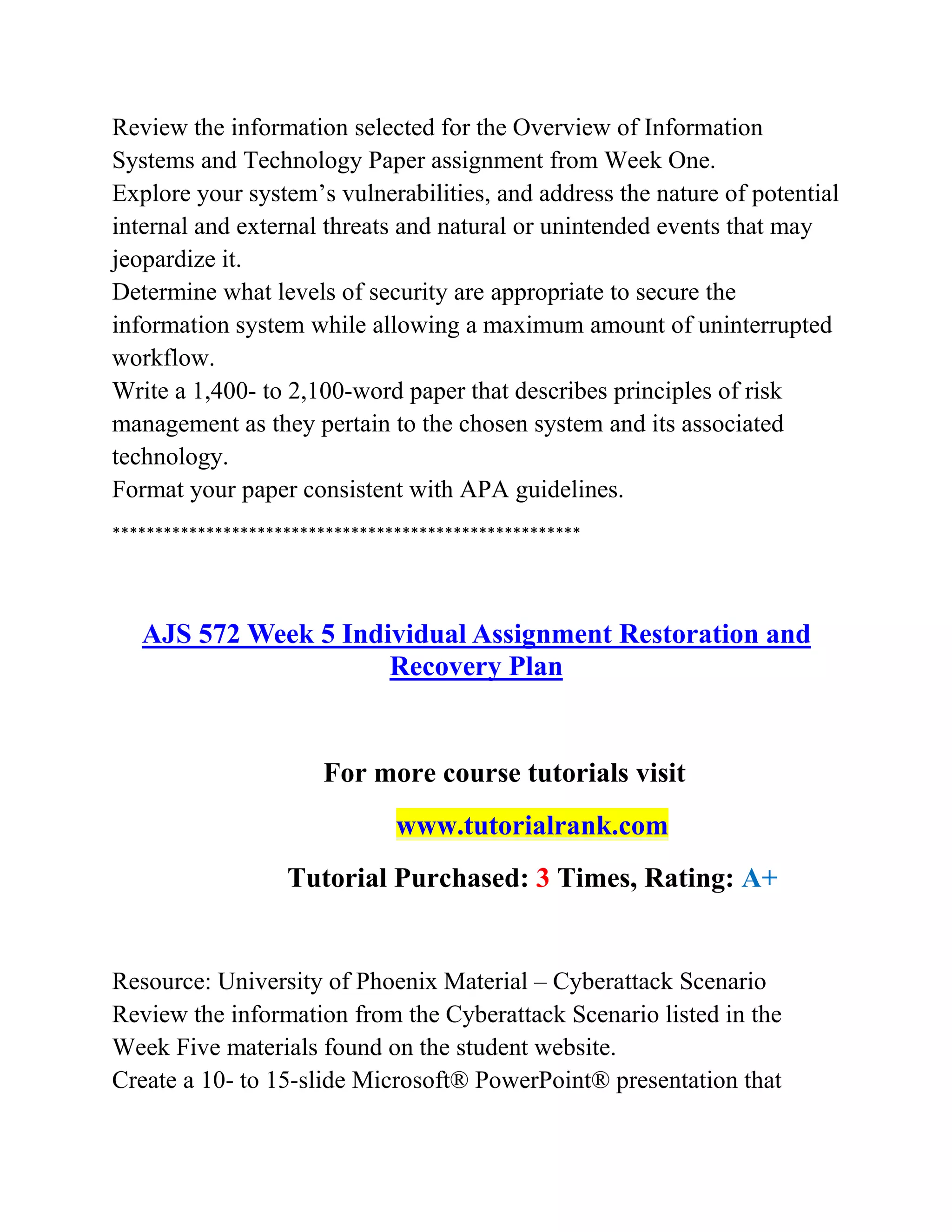 Review the information selected for the Overview of Information
Systems and Technology Paper assignment from Week One.
Explore your system’s vulnerabilities, and address the nature of potential
internal and external threats and natural or unintended events that may
jeopardize it.
Determine what levels of security are appropriate to secure the
information system while allowing a maximum amount of uninterrupted
workflow.
Write a 1,400- to 2,100-word paper that describes principles of risk
management as they pertain to the chosen system and its associated
technology.
Format your paper consistent with APA guidelines.
*******************************************************
AJS 572 Week 5 Individual Assignment Restoration and
Recovery Plan
For more course tutorials visit
www.tutorialrank.com
Tutorial Purchased: 3 Times, Rating: A+
Resource: University of Phoenix Material – Cyberattack Scenario
Review the information from the Cyberattack Scenario listed in the
Week Five materials found on the student website.
Create a 10- to 15-slide Microsoft® PowerPoint® presentation that
 