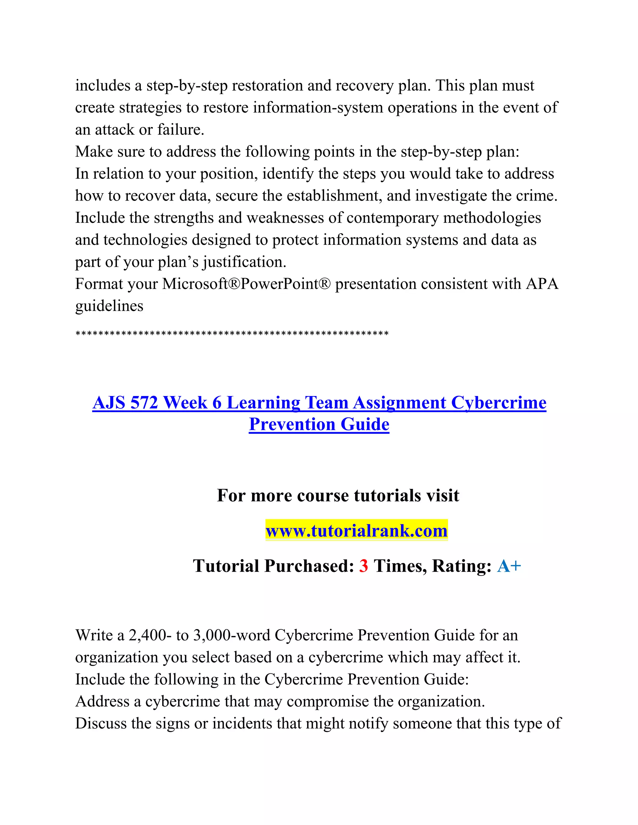 includes a step-by-step restoration and recovery plan. This plan must
create strategies to restore information-system operations in the event of
an attack or failure.
Make sure to address the following points in the step-by-step plan:
In relation to your position, identify the steps you would take to address
how to recover data, secure the establishment, and investigate the crime.
Include the strengths and weaknesses of contemporary methodologies
and technologies designed to protect information systems and data as
part of your plan’s justification.
Format your Microsoft®PowerPoint® presentation consistent with APA
guidelines
*******************************************************
AJS 572 Week 6 Learning Team Assignment Cybercrime
Prevention Guide
For more course tutorials visit
www.tutorialrank.com
Tutorial Purchased: 3 Times, Rating: A+
Write a 2,400- to 3,000-word Cybercrime Prevention Guide for an
organization you select based on a cybercrime which may affect it.
Include the following in the Cybercrime Prevention Guide:
Address a cybercrime that may compromise the organization.
Discuss the signs or incidents that might notify someone that this type of
 