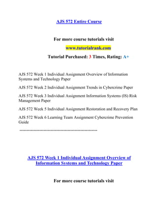 AJS 572 Entire Course
For more course tutorials visit
www.tutorialrank.com
Tutorial Purchased: 3 Times, Rating: A+
AJS 572 Week 1 Individual Assignment Overview of Information
Systems and Technology Paper
AJS 572 Week 2 Individual Assignment Trends in Cybercrime Paper
AJS 572 Week 3 Individual Assignment Information Systems (IS) Risk
Management Paper
AJS 572 Week 5 Individual Assignment Restoration and Recovery Plan
AJS 572 Week 6 Learning Team Assignment Cybercrime Prevention
Guide
*******************************************************
AJS 572 Week 1 Individual Assignment Overview of
Information Systems and Technology Paper
For more course tutorials visit
 