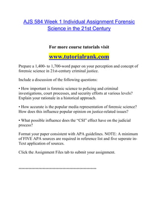 AJS 584 Week 1 Individual Assignment Forensic
Science in the 21st Century
For more course tutorials visit
www.tutorialrank.com
Prepare a 1,400- to 1,700-word paper on your perception and concept of
forensic science in 21st-century criminal justice.
Include a discussion of the following questions:
• How important is forensic science to policing and criminal
investigations, court processes, and security efforts at various levels?
Explain your rationale in a historical approach.
• How accurate is the popular media representation of forensic science?
How does this influence popular opinion on justice-related issues?
• What possible influence does the “CSI” effect have on the judicial
process?
Format your paper consistent with APA guidelines. NOTE: A minimum
of FIVE APA sources are required in reference list and five seperate in-
Text application of sources.
Click the Assignment Files tab to submit your assignment.
*******************************************************
 