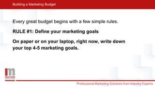 Every great budget begins with a few simple rules.
RULE #1: Define your marketing goals
On paper or on your laptop, right now, write down
your top 4-5 marketing goals.
Building a Marketing Budget
 