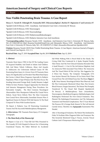 Case Report Open Access
Mosca A1
, Varutti R1
, Paltenghi M1
, Fontanella MM2
, Dikranmardighian3
, Burlini D4
, Mgiannini A5
and Latronico N1
1
Spedali Civili Di Brescia. UOC Anesthesia And Intensive Care Unit 2, University Of Brescia
2
Spedali Civili Di Brescia. UOC Neurosurgery
3
Spedali Civili Di Brescia. UOC Neuroradiology
4
Spedali Civili Di Brescia. UOC Pediatricmaxillofacialsurgery
5
Spedali Civili Di Brescia. UOC Pediatric Intensive Care And Anesthesia
*Corresponding author: Rosanna Varutti, UOC Anesthesia And Intensive Care Unit 2, University Of Brescia, Italy,
Tel:+39 3396552874,E-Mail: Rosanna.Varutti@Gmail.Com and Alessandro Mosca, UOC Anesthesia And Intensive
Care Unit 2, University Of Brescia, Italy, Tel: +39 3338595275, E-Mail: Alessandro.Mosca@Asst-Spedalicivili.It
Citation: Rosanna Varutti (2019) Non-Visible Penetrating Brain Trauma: A Case Report. American Journal of Surgery
and Clinical Case Reports. 1(1): 1-3.
Received Date: Aug 27, 2019 Accepted Date: Sep 06, 2019 Published Date: Sep 12, 2019
1. Abstract
Traumatic Brain Injury (TBI) Is One Of The Leading Causes
Of Acquired Disability And Death In Infants And Children.
Falls And Motor Vehicle Collisions, Abuse And Assaults
In Adolescents Are Unfortunate Inflicted Causes Of TBI.
Penetrating Brain Injury Is A Severe Form Of Traumatic Brain
Injury. It Is Significantly Less Prevalent Than Blunt Head Injury
But Carries A Much Worse Prognosis, Expecially In Pediatric
Population. When A Type Of Injury Like This Does Occur, The
Invading Intracranial Foreign Body Usually Remains Lodged
Within Its Entry Position: Surgical Approaches For Removals
And Intensive Management During These Procedures Are
Particularly Complex. The Most Common Neurological
Abnormalities Were Hemiparesis Followed By Cranial Nerve
Deficits. Facial Nerve Deficits Were The Most Commonly
Seen Cranial Nerve Abnormality. Immediate Seizures Were A
Significant Feature In Patients With Stab Injuries To The Head
Compared To Those With Gunshot Injuries.
We Report A Pediatric Case Of Penetrating Craniofacial
Trauma And The Successful Multidisciplinary Management.
2. Abbreviations: TBI: Traumatic Brain Injury; CT: Computer
Tomography
3. The Main Body of the Manuscript
We Report A Case of A 7-Year-Old Girl Who Presented In
The Casualty Of Civili Hospital In Brescia For A Penetrating
Craniofacial Trauma. His Father Referred An Accidental
Fall While Walking With A Pencil Hold In Her Hands. The
Crying Child Was Conducted In A Spoke Hospital Nearby
Their Home And The First Clinical Evaluation Revealed Only
A Small Wound (< 1 Cm) At The Left Inferior Palpebral, And
An Anisocoria With Associated Visus Deficit. The Anisocoria
And The Visual Deficit Of Her Left Eye, Was Suggestive For
A Direct Eye Trauma. The Computer Tomography (CT)
Scan Section Showed The Presence Of An Entire Pencil That
Crossed From The Left Orbital Fossa Into The Brain (Figure 1
A, B). None Sistemic Neurological Deficit Was Observed, And
She Was Continuously Monitored (Heart Rate, Non Invasive
Blood Pressure, Oxygen Saturation). The Patient Was Promptly
Transferred To The Closed Hub Hospital (Spedalicivili
Di Brescia). A Multidisciplinary Team (Anaesthetists,
Neurosurgeons, Maxillofacial Surgeons, Ophthalmologists And
Radiologists) Performed The First Clinical Evaluation, They
Planned The Radiological Examination And The Subsequent
Treatment And Potential Complications. The CT Scan Showed
The Presence Of A Foreign Body Nearest To The Left Internal
Carotid Artery; Therefore An Angiography Examination Was
Needed.
After A Neurological Evaluation, The Patient Was Intubated In
Order To Facilitate Other Diagnosis Paths And Treatment. She
Was Invasively Monitored Using A Venous, Arterial, Vesical
Catheter And A Temperature Monitoring Probe.
Copyright: © 2019 Rosanna Varutti, et al. Volume 1 | Issue 1
Non-Visible Penetrating Brain Trauma: A Case Report
American Journal of Surgery and Clinical Case Reports
 