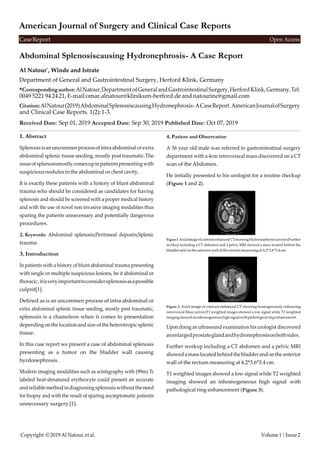 Copyright:©2019AlNatour,etal. Volume1|Issue2
CaseReport Open Access
American Journal of Surgery and Clinical Case Reports
Abdominal Splenosiscausing Hydronephrosis- A Case Report
Al Natour*
, Winde and Istrate
Department of General and Gastrointestinal Surgery, Herford Klink, Germany
*Correspondingauthor:AlNatour,DepartmentofGeneralandGastrointestinalSurgery,HerfordKlink,Germany,Tel:
0049 5221 94 24 21, E-mail:omar.alnatour@klinikum-herford.de and natourinc@gmail.com
Citation:AlNatour(2019)AbdominalSplenosiscausingHydronephrosis-ACaseReport.AmericanJournalofSurgery
and Clinical Case Reports. 1(2):1-3.
Received Date: Sep 01, 2019 Accepted Date: Sep 30, 2019 Published Date: Oct 07, 2019
1. Abstract
Splenosisisanuncommenprocessofintraabdominalorextra
abdominal splenic tissue seeding, mostly post traumatic.The
issueofsplenosismostlycomesupinpatientspresentingwith
suspiciousnodulesintheabdominal orchestcavity.
It is exactly these patients with a history of blunt abdominal
trauma who should be considered as candidates for having
splenosis and should be screened with a proper medical history
and with the use of novel non invasive imaging modalities thus
sparing the patients unnecessary and potentially dangerous
procedures.
2. Keywords: Abdominal splenosis;Peritoneal deposits;Splenic
trauma
3. Introduction
In patients with a history of blunt abdominal trauma presenting
with single or multiple suspicious lesions, be it abdominal or
thoracic,itisveryimportanttoconsidersplenosisasapossible
culprit[1].
Defined as is an uncommen process of intra abdominal or
extra abdominal splenic tissue seeding, mostly post traumatic,
splenosis is a chameleon when it comes to presentation
depending onthe location andsize ofthe heterotropicsplenic
tissue.
In this case report we present a case of abdominal splenosis
presenting as a tumor on the bladder wall causing
hyrdonephrosis.
Modern imaging modalities such as scintigraphy with (99m) Tc
labeled heat-denatured erythrocyte could present an accurate
andreliablemethodindiagnosingsplenosiswithouttheneed
for biopsy and with the result of sparing asymptomatic patients
unnecessary surgery [1].
4. Patient and Observation
A 56 year old male was referred to gastrointestinal surgery
department with a 4cm retroveiscal mass discovered on a CT
scan of the Abdomen.
He initially presented to his urologist for a routine checkup
(Figure 1 and 2).
Figure1:AxialimageofcontrastenhancedCTshowingHydronephrosis(arrows)Further
workup including a CT abdomen and a pelvic MRI showed a mass located behind the
bladder andon the anterior wall of the rectum measuring at 4.2*3.6*3.4 cm.
Figure 2: Axial image of contrast enhanced CT showing homogenously enhancing
retrovesical Mass (arrow)T1 weighted images showed a low signal while T2 weighted
imagingshowedaninhomogeneoushighsignalwithpathologicalringenhancement.
Upondoing an ultrasound examination his urologist discovered
anenlargedprostateglandandhydronephrosisonbothsides.
Further workup including a CT abdomen and a pelvic MRI
showedamasslocatedbehindthebladderandontheanterior
wall of the rectum measuring at 4.2*3.6*3.4 cm.
T1 weighted images showed a low signal while T2 weighted
imaging showed an inhomogeneous high signal with
pathological ring enhancement (Figure 3).
 