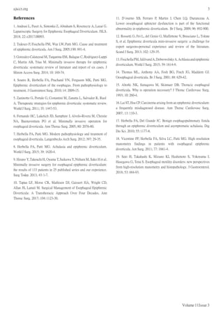 ajsccr.org 3
Volume 1 | Issue 3
References
1. Andrasi L, Paszt A, Simonka Z, Abraham S, Rosztoczy A, Lazar G.
Laparoscopic Surgery for Epiphrenic Esophageal Diverticulum. JSLS.
2018; 22: e2017.00093.
2. Tedesco P, Fisichella PM, Way LW, Patti MG. Cause and treatment
of epiphrenic diverticula. Am J Surg. 2005;190: 891-4.
3. Gonzalez-Calatayud M, Targarona EM, Balague C, Rodriguez-Luppi
C, Martin AB, Trias M. Minimally invasive therapy for epiphrenic
diverticula: systematic review of literature and report of six cases. J
Minim Access Surg. 2014; 10: 169-74.
4. Soares R, Herbella FA, Prachand VN, Ferguson MK, Patti MG.
Epiphrenic diverticulum of the esophagus. From pathophysiology to
treatment. J Gastrointest Surg. 2010; 14: 2009-15.
5. Zaninotto G, Portale G, Costantini M, Zanatta L, Salvador R, Ruol
A. Therapeutic strategies for epiphrenic diverticula: systematic review.
World J Surg. 2011; 35: 1447-53.
6. Fernando HC, Luketich JD, Samphire J, Alvelo-Rivera M, Christie
NA, Buenaventura PO et al. Minimally invasive operation for
esophageal diverticula. Ann Thorac Surg. 2005; 80: 2076-80.
7. Herbella FA, Patti MG. Modern pathophysiology and treatment of
esophageal diverticula. Langenbecks Arch Surg. 2012; 397: 29-35.
8. Herbella FA, Patti MG. Achalasia and epiphrenic diverticulum.
World J Surg. 2015; 39: 1620-4.
9. Hirano Y,Takeuchi H, Oyama T,Saikawa Y,Niihara M, Sako H et al.
Minimally invasive surgery for esophageal epiphrenic diverticulum:
the results of 133 patients in 25 published series and our experience.
Surg Today. 2013; 43:1-7.
10. Tapias LF, Morse CR, Mathisen DJ, Gaissert HA, Wright CD,
Allan JS, Lanuti M. Surgical Management of Esophageal Epiphrenic
Diverticula: A Transthoracic Approach Over Four Decades. Ann
Thorac Surg. 2017; 104:1123-30.
11. D’Journo XB, Ferraro P, Martin J, Chen LQ, Duranceau A.
Lower oesophageal sphincter dysfunction is part of the functional
abnormality in epiphrenic diverticulum. Br J Surg. 2009; 96: 892-900.
12. Rossetti G, Fei L, del Genio G, Maffettone V, Brusciano L, Tolone
S, et al. Epiphrenic diverticula mini-invasive surgery: a challenge for
expert surgeons-personal experience and review of the literature.
Scand J Surg. 2013; 102: 129-35.
13. FisichellaPM,JalilvandA,Dobrowolsky A.Achlasiaandepiphrenic
diverticulum. World J Surg. 2015; 39: 1614-9.
14. Thomas ML, Anthony AA, Fosh BG, Finch JG, Maddern GJ.
Oesophageal diverticula. Br J Surg. 2001; 88: 629-42.
15. Altorki NK, Sunagawa M, Skinnaer DB. Thoracic esophageal
diverticula. Why is operation necessary? J Thorac Cardiovasc Surg.
1993; 10: 260-4.
16. Lai ST,Hsu CP.Carcinoma arising from an epiphrenic diverticulum:
a frequently misdiagnosed disease. Ann Thorac Cardiovasc Surg.
2007; 13: 110-3.
17. Herbella FA, Del Grande JC. Benign esophagopulmonary fistula
through an epiphrenic diverticulum and asymptomatic achalasia. Dig
Dis Sci. 2010; 55:1177-8.
18. Vicentine FP, Herbella FA, Silva LC, Patti MG. High resolution
manometry findings in patients with esophageal epiphrenic
diverticula. Am Surg. 2011; 77: 1661-4.
19. Sato H, Takahashi K, Mizuno KI, Hashimoto S, Yokoyama J,
Hasegawa G, Terai S. Esophageal motility disorders: new perspectives
from high-resolution manometry and histopathology. J Gastroenterol.
2018; 53: 484-93.
 