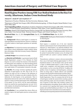 Copyright: © 2019 Ahmad Z, et al. Volume1 |Issue3
Research Article OpenAccess
American Journal of Surgery and Clinical Case Reports
Hand Hygiene Practices Among Fifth Year Medical Students in Ibn Sina Uni-
versity, Khartoum, Sudan: Cross Sectional Study
Ahmad Z2
, Alzaki H1
and Al-juboori A2,3
1
Department of Faculty of Medicine, Ibn Sina University, Khartoum, Sudan
2
Department of Head & Neck Surgery (ORL-HNS),Otorhinolaryngology, Al Wakra Hospital, Hamad Medical, Corpo-
ration, Doha, Qatar
*Corresponding author: Ahmad Nasrat Al-juboori, Department of Head & Neck Surgery (ORL-HNS), Otorhinolaryn-
gology, Al Wakra Hospital, Hamad Medical, Corporation, Doha, Qatar, E-mail: aaljuboori@hamad.qa
Citation: Ahmad Z (2019) Hand Hygiene Practices Among Fifth Year Medical Students in Ibn Sina University, Khar-
toum, Sudan: Cross Sectional Study. American Journal of Surgery and Clinical Case Reports. V1(3): 1-3.
Received Date: Nov 15, 2019 Accepted Date: Dec 02, 2019 Published Date: Dec 10, 2019
1. Abstract
1.1 Background: Effective hand hygiene is essential for
reducing healthcare associatedinfections. However,compliance
of medical students to hand hygiene guidelines are reportedly
poor.
1.2 Objectives: Toevaluate the awareness and complianceof
hand hygiene among undergraduate medical students during
their clinical phase in Ibn Sina University, Faculty of Medicine,
Khartoum, Sudan.
1.3 Study Design: Cross sectional survey study.
1.4 Material and Methods: A questionnaire based on World
Health Organization’s concept of ‚Five Moments for Hand
Hygiene‛ was used to evaluate the awareness of the indications
for hand hygiene and compliance was observed duringclinical
sessions. Ninety students including forty-two males (47%) and
forty-eight females (53%) participated voluntarily in thestudy.
1.5 Results: The average awareness regarding the positive
indications of hand hygiene was 49%. Rest of the 51% of
students was either not sure or unaware of the indications of
hygiene. Only 49% of students were able to identify all the five
indications for hand hygiene in the questionnaire. There is
disproportion between the results of the students regarding the
question of; did you perform hand hygiene after shaking hands
of the patient? (It was 48.9%), but the actual performance
which was noted by the examining physician was only 36.4%
of the students who did perform hand hygiene after the general
and abdominal examinations.
1.6 Conclusion: It was concluded that serious efforts are
needed to improve the hand hygiene practices among medical
students.
2. Keywords:Handhygiene;Medicalstudents;FiveMoments
for Hand Hygiene
3.Introduction
Hand hygiene is considered one of the most important
infection control measures for preventing healthcare-associated
infections [1]. Hand hygiene is an important healthcare issue
globallyand isasingle mostcost-effective andpractical measure
to reduce the incidence of healthcareassociated infection and
the spread of antimicrobial resistance across all settings-from
advanced health care systems to primary healthcare centers
[2,3].
Theseinfections arethemost common adverseeventsresulting
from a stay in the hospital affecting approximately 5 to 10% of
hospitalized patients in the developed world, and the burden
is larger in underdeveloped nations. In spite of being a very
simple action, compliance with hand hygiene among health
care providers is as low as less than 40%[4-6]. To address this
problem of lack of compliance with hand hygiene, continuous
efforts are being made to identify effective and sustainable
strategies.Oneofsucheffortsistheintroductionofanevidence-
based concept of ‚My five moments for hand hygiene‛ by World
Health Organization. These five moments that call for the use
of hand hygiene include the moment before touching a patient,
before performing aseptic and clean procedures, after being at
risk of exposure to body fluids, after touching a patient, and
after touching patient surroundings. Recent studies have found
low awareness level regarding hand hygiene among medical
students and certified healthcare providers [7-11]. The aim of
thepresentstudywastoevaluatetheawarenessandcompliance
ofhandhygieneamongundergraduatemedicalstudentsduring
 