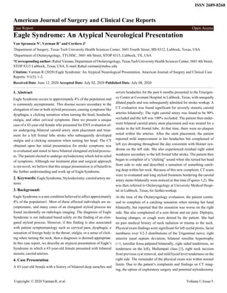 Copyright: © 2020 Varman R, et al. Volume1| Issue5
Case Report Open Access
ISSN 2689-8268
American Journal of Surgery and Clinical Case Reports
Eagle Syndrome: An Atypical Neurological Presentation
Van Spronsen N1
, Varman R2*
and Cordero J2
1
Department of Surgery, Texas Tech University Health Sciences Center, 3601 Fourth Street, MS 8312, Lubbock, Texas, USA
2
Department of Otolaryngology, TTUHSC, 3601 4th Street, STOP 8315, Lubbock, TX, USA
*Corresponding author: Rahul Varman, Department of Otolaryngology, Texas TechUniversity Health Sciences Center, 3601 4th Street,
STOP 8315 Lubbock, Texas, USA, E-mail:Rahul.varman@ttuhsc.edu
Citation: Varman R (2020) Eagle Syndrome: An Atypical Neurological Presentation. American Journal of Surgery and Clinical Case
Reports. V1(5): 1-2.
Received Date: June 12, 2020 Accepted Date: July 02, 2020 Published Date: July 08, 2020
1. Abstract
Eagle Syndrome occurs in approximately 4% of the population and
is commonly asymptomatic. This disease occurs secondary to the
elongation of one or both styloid processes, causing symptoms like
dysphagia, a clicking sensation when turning the head, headache,
otalgia, and other cervical symptoms. Here we present a unique
case of a 43-year-old female who presented for ENT evaluation af-
ter undergoing bilateral carotid artery stent placement and treat-
ment for a left frontal lobe stroke who subsequently developed
otalgia and a clicking sensation when turning her head. The CT
obtained upon her initial presentation for stroke symptoms was
re-evaluated and noted to have bilateral elongated styloid process-
es. The patient elected to undergo styloidectomy which led to relief
of symptoms. Although our treatment plan and surgical approach
is not novel, we believe that this unique presentation is of benefit to
the further understanding and work up of EagleSyndrome.
2. Keywords: EagleSyndrome;Styloidectomy;carotidarteryste-
nosis
3. Background:
Eagle Syndrome is a rare condition believed to affect approximately
4% of the population1. Most of these affected individuals are as-
ymptomatic, and many cases of an elongated styloid process are
found incidentally on radiologic imaging. The diagnosis of Eagle
Syndrome is not indicated based solely on the finding of an elon-
gated styloid process. However, if this finding is also associated
with patient symptomatology such as cervical pain, dysphagia, a
sensation of foreign body in the throat, otalgia, or a sense of click-
ing when turning the neck, then a diagnosis is deemed appropriate.
In this case report, we describe an atypical presentation of Eagle’s
Syndrome in which a 43-year-old female presented with bilateral
stenotic carotid arteries.
4. Case Presentation
A 43-year-old female with a history of bilateral deep earaches and
severe headaches for the past 6 months presented to the Emergen-
cy Center at Covenant Hospital in Lubbock, Texas, with unequally
dilated pupils and was subsequently admitted for stroke workup. A
CT evaluation was found significant for severely stenotic carotid
arteries bilaterally; The right carotid artery was found to be 90%
occluded and the left was 100% occluded. The patient then under-
went bilateral carotid artery stent placement and was treated for a
stroke in the left frontal lobe. At that time, there were no plaques
noted within the arteries. After the stent placement, the patient
reported mild improvement in her headaches but complained of
left eye drooping throughout the day consistent with Horner syn-
drome on the left side. She also experienced residual right sided
weakness secondary to the left frontal lobe stroke. The patient then
began to complain of a “clicking” sound when she turned her head
from side to side and described a sensation of something catch-
ing deep within her neck. Because of this new complaint, CT scans
were re-evaluated and long styloid foramens bordering the carotid
artery stents bilaterally were noticed at that time (Figures 1,2). She
was then referred to Otolaryngology at University Medical Hospi-
tal in Lubbock, Texas, for furtherworkup.
At the time of the Otolaryngology evaluation, the patient contin-
ued to complain of a catching sensation when turning her head
bilaterally, but reported that the sensation was worse on the right
side. She also complained of a sore throat and ear pain. Diplopia,
hearing changes, or cough were denied by the patient. She had
no past medical history of neck radiation or trauma to the neck.
Physical exam findings were significant for left eyelid ptosis, facial
numbness over V2-3 distributions of the Trigeminal nerve, right
anterior nasal septum deviation, bilateral tonsillar hypertrophy
(+1, tonsillar fossa palpated bilaterally, right sided tenderness, no
tenderness on the left), Mallampati class [1], right neck incision
from previous cyst removal, and mild hyoid level tenderness on the
right side. The remainder of the physical exam was within normal
limits. Due to the patient’s complaints and findings on CT imag-
ing, the option of exploratory surgery and potential styloidectomy
 