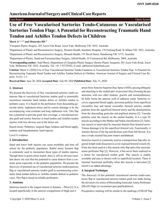 AmericanJournalofSurgeryandClinicalCaseReports
ISSN 2689-8268
Use of Free Vascularised Sartorius Tendo-Cutaneous or Vascularised
Sartorius Tendon Flap: A Potential for Reconstructing Traumatic Hand
Tendon and Achilles Tendon Defects inChildren
Morsi A1, 2, 3, 4*
and Motoroko MI1, 2
1
Cleopatra Plastic Surgery, 265 Ascot Vale Road, Ascot Vale, Melbourne VIC 3032, Australia
2
Department of Plastic and Reconstructive Surgery, Western Health, Sunshine Hospital, 176 Furlong Road, St Albans VIC 3021, Australia
3
Department of Plastic and Reconstructive Surgery, Monash Health, 135 David Street, Dandenong VIC 3175, Australia
4
Department of Plastic, Hand and Faciomaxillary Surgery, Alfred Health, 55 Commercial Rd, Melbourne, 3004, Australia
*Corresponding author: Adel Morsi, Department of Cleopatra Plastic Surgery (Senior Plastic Surgeon), 265 Ascot Vale Road, Ascot
Vale, Melbourne VIC 3032, Australia, Tel: +61 3 93729362, E-mail: adelmorsi1@hotmail.com
Citation: Morsi A (2020) Use of Free Vascularised Sartorius Tendo-Cutaneous or Vascularised Sartorius Tendon Flap: A Potential for
Reconstructing Traumatic Hand Tendon and Achilles Tendon Defects in Children. American Journal of Surgery and Clinical Case Re-
ports. V1(5): 1-3.
Received Date: June 20, 2020 Accepted Date: July 09, 2020 Published Date: July 15, 2020
1. Abstract
We present the discovery of free vascularised sartorius tendo-cu-
taneous flap or vascularised Sartorius tendon graft to potentially
reconstruct traumatic hand tendon defect or Achilles tendon in
pediatric cases. It is based on the perforators from descending ge-
nicular artery, saphenous artery and its venous drainage is by the
accompanying vena comitans and long saphenous vein. This flap
has a potential to provide good skin coverage; a vascularised ten-
don graft and restore function in hand tendon and Achilles tendon
injuries with less obvious scar at the donor site.
Search terms: Pediatrics, surgical flaps; tendons and blood supply,
tendons and transplantation, hand injuries.
Level V evidence
2. Introduction
Hand and lower limb injuries can cause morbidity and time off
school for the pediatric population. Radial artery forearm flap
is commonly used to reconstruct these types of tendon injuries.
Though there is good colour match, there is still an obvious resul-
tant donor site scar that has potential to cause distress from a cos-
metic point especially in the pediatric population. We present the
discovery of potential use of vascularised sartorius tendocutaneous
flap or vascularised sartorius tendon graft in reconstructing atrau-
matic hand tendon defects or Achilles tendon defects in pediatric
cases. This flap is based on reliable perforators.
3. Anatomy
Sartorius muscle is the longest muscle in humans, ~50cm [1]. It is
located superficially in the anterior compartment of thigh and it
arises from Anterior Superior Iliac Spine (ASIS), passing obliquely
and attaching to the medial part of proximal tibia (forming the pes
anserinus with two other tendons: gracilis and semitendinosus).
Its belly forms the anterior wall of adductor canal. Sartorius re-
ceives segmental blood supply: proximal pedicles from superficial
circumflex iliac and lateral circumflex femoral arteries, middle
pedicles from the superficial femoral artery and the distalpedicles
from the descending genicular and popliteal arteries [2]. Vascular
pedicles enter the muscle on the medial boarder. It is a type IV
muscle according to the Mathes and Nahai classification [3]. Sarto-
rius muscle is innervated by muscular branch from femoral nerve.
Venous drainage is by the superficial femoral vein. Functionally, it
initiates flexion of the hip and the knee joint from full flexion. It is
also a weak external hip joint rotator andabductor.
Sartorius muscle is commonly used as a transposition flap after in-
guinal lymph node dissection to cover exposed femoral vessels [4].
It has also been used as a free muscle only flap and a free myocuta-
neous perforator flap [2]. However, it has never been explored as
a donor for vascularised tendon graft. This muscle is readily
available and easy to dissect with its superficial location. There is
minimal functional morbidity when this muscle is harvested [2]
which is an added advantage.
4. Surgical Technique
The discovery of this potential vascularised sarorius tendo-cuta-
neous flap or vascularised sartorius tendon graft was made during
the elevation of a series of Descending Genicular Artery Perforator
(DGAP) flaps (to reconstruct peri-patelladefects).
Preoperative marking will be similar to the markings of DGAP flap
Copyright: © 2020 Morsi A, et al. Volume 1 | Issue 5
Case Report Open Access
 
