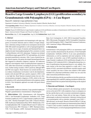 AmericanJournalofSurgeryandClinicalCaseReports
ISSN 2689-8268
ReactiveLargeGranularLymphocyte(LGL)proliferationsecondaryto
Granulomatosis with Polyangiitis (GPA) – A Case Report
Piazera FZ1*
, Gabriel da S. Lopes and David da S. Nunes
Department of medical, University of Brasilia, University Hospital of Brasilia, Brasilia, Brazil
*Corresponding author: Flavia Z. Piazera, Department of medical, University of Brasília, University Hospital of Brasília, Brasília, District Federal,
Brazil, E-mail: fpiazera@terra.com.br
Citation: Piazera FZ (2020) Reactive Large Granular Lymphocyte (LGL) proliferation secondary to Granulomatosis with Polyangiitis (GPA) – A Case
Report. American Journal of Surgery and Clinical Case Reports. V2(1): 1-6.
Received Date: July 27, 2020 Accepted Date: Aug 28, 2020 Published Date: Sep 03, 2020
1. Abstract
A 30-year-old male presented to the hematologist with signs sug-
gestive of recurrent infections and no evidence of organ enlarge-
ment. Laboratory testing revealed severe neutropenia and elevated
CRP, ERS and β2-microglobulin as well as hypergammaglobulin-
emia. There were no signs of anaemia and rheumatoid factor was
slightly elevated. Immunophenotyping by flow cytometry revealed
T-cell proliferation with LGLL phenotype. Treatment was initiated
with different single-agents MTX, CYCand cladribine, all of which
presented unsatisfactory outcomes. After 3 years of partial but sta-
ble clinical response, the patient developed dermatologicallesions
that triggered an alternative diagnosis suspicion. He underwent
diagnosis reinvestigation which revealed polyclonal expansion of
LGL rather than monoclonal, rescinding his previous LGLL diag-
nosis. Further testing revealed c-ANCA positivity although MPO
and PR3 were negative. Renal function was normal and there was
no evidence of pulmonary involvement. Later he developed pneu-
monitis with elevated CRP and a positive atypical c-ANCA with
a very high titre. Renal function remained normal, but new clini-
cal presentation prompted a diagnosis of GPA, which in this case
presented as a LGL polyclonal proliferation with symptoms similar
to LGLL. New therapeutic approach was made with good clinical
response.
2. Keywords
Large granular lymphocyte leukemia; Large granularlymphocyte;
Wegener’s granulomatosis; Granulomatosis withpolyangiitis
3. Abbreviations: GPA: Granulomatosis with Polyangiitis;
ANCA: Anti-Neutrophil Cytoplasmatic Antibodies; LGL: Large
Granular Lymphocyte; LGLL: LargeGranularLymphocyte Leuke-
mia; ANC: Absolute Neutrophil Count; CRP: C-Reactive Protein;
ESR: Erythrocyte Sedimentation Rate; MTX: Methotrexate; CYC:
Cyclophosphamide; CBC: Complete Blood Count; IF: Indirect Im-
muno Fluorescence; PR3: Proteinase 3; MPO: Myeloperoxidase;
TCR: T-Cell Receptor; eGFR: Estimated Glomerular Filtration
Rate; CyA: Cyclosporine A; AAV: ANCA-Associated Vasculitis;
MPA: Microscopic Polyangiitis; EGPA: Eosinophilic Granuloma-
tosis with Polyangiitis; CHCC: Chapel Hill Consensus Conference;
ACR: American College ofRheumatology.
4. Introduction
Granulomatosis with polyangiitis (GPA) is an autoimmune small
vessel vasculitis characterized by the presence of Anti-Neutrophil
Cytoplasmatic Antibodies (ANCA). It can cause granulomatous
inflammation, as well as respiratory and renal symptoms. In this
case report, we describe a case of GPA manifested initially as a
Large Granular Lymphocyte (LGL) proliferation thought to be, at
first glance, LGL Leukemia (LGLL). Although the disease has a va-
riety of manifestations that presented herein is very unlikely. Few
cases similar to this have been reported in a study with 11 case
reports of LGLL associated with different vasculitis (mainly small
vessel vasculitis), but none of them were related to GPA neither
included LGL polyclonal proliferation (which was our case) but
rather monoclonal proliferation only[1].
Wewillinitiallydescribethecaseandthenreviewthecurrentcon-
ceptsregardingLGLLandGPA,makingcorrelationwiththeclini-
cal presentation that our patient had and pointing out the atypical
features.
5. Materials and Methods – Case Report
A 30-year-oldmale patient presented to the hematology medical
service at the end of 2011 with complaints of acne re-emergence on
the face and the back as well as recurrent constitutional symptoms,
such as fever and malaise. Patient did not had signs of hepato-
splenomegaly on physical examination. Laboratory testing showed
a severeneutropenia with an absolute neutrophil count (ANC) <
200 cells/mm3, an elevated C-Reactive Protein (CRP) of 11,08 mg/
dL and a slightly elevated Erythrocyte Sedimentation Rate (ESR) of
17 mm/h. It also revealed a markedly elevation in β2-microglobu-
lin of 3964,0 ng/mL, as well ashypergammaglobulinemia on serum
Copyright: © 2020 Piazera FZ, et al. Volume 2 | Issue1
Case Report Open Access
 