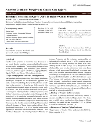 Volume 2
ISSN 2689-8268
American Journal of Surgery and Clinical Case Reports
Review Article Open Access
The Role of Mutations on Gene TCOF1, in Treacher Collins Syndrome
Asadi S1*
, Zarei Y2
, Housseini HS2
and Jamshidi PJ2
1
Division of Medical Genetics and Molecular Pathology Research, Harvard University, Boston Children's Hospital, Iran
2
Department of Surgery, Islamic Azad University of Mashhad, Iran
*Corresponding author:
Shahin Asadi,
Division of Medical Genetics and Molecular
Pathology Research,
Harvard University, Boston Children’s Hospital,
Iran, Tel: +1-857-600-7921,
E-mail: shahin.asadi1985@gmail.comv
Received: 26 Dec 2020
Accepted: 19 Jan 2021
Published: 23 Jan 2021
Copyright:
©2021 Asadi S. This is an open access article distribut-
ed under the terms of the Creative Commons Attribution
License, which permits unrestricted use, distribution, and
build upon your work non-commercially.
Citation:
Asadi S, The Role of Mutations on Gene TCOF1, in
Treacher Collins Syndrome. Ame J Surg Clin Case
Rep.2021; 2(5): 1-4.
Keywords:
Treacher-Collins syndrome; Mandibular facial
dysostosis; Genetic disorder, TCOF1 gene.
Volume 2 | Issue 5
1. Abstract
Treacher-Collins syndrome or mandibular facial dysostosis is a
rare genetic disorder associated with craniofacial malformations
such as missing cheekbones. Common physical characteristics
include downward-looking eyes, microgantia (small mandible),
hearing loss, immature zygoma (cheekbones), sagging of the later-
al part of the lower eyelids and deformed ears, or no ear.
2. Signs and Symptoms Treacher-Collins Syndrome
Jaw hypoplasia, lower eyelid disorders, down-slanted or anti-mon-
goloid eyelid cleft palate, and cleft palate in the zygomatic arch
are the most common findings. Lower eyelid colboma is usually
found on the outer third of the eyelid, and the lower eyelid cilia
are usually either completely absent or incomplete on the inside
of the eyelid. Gaps in the zygomatic arch cause sunken species.
The lower jaw is extremely small and can be easily identified from
the face, but sometimes radiography is needed for diagnosis. The
ramus branch of the mandibular bone may be incomplete and the
coronoid and condylar appendages may be flat or absent. Problems
around the ears and cheeks and cleft palate are other symptoms of
the syndrome. Ear disorders are another finding of the disease that
affects all three parts of the ear (outer, middle and inner). Tran-
sient hearing loss occurs in 25 to 50% of patients, mainly due to
hypoplasia of the external ear canal and middle ear bones. Other
disorders of the external ear, especially small ones (Microtia) are
common. Protrusions and skin cavities are seen around the ears
and cheeks. Cleft palate is seen in 25 to 33% of patients and may
be associated with cleft lip. Increased hair growth in the cheeks
and large mouth are other findings. Due to the depression of the
cheeks and the lower jaw, the patient's nose looks large. Dental
disorders include occlusion and detached teeth, hypoplastic or ec-
topic. Atrial fibrillation is also seen in some patients. Fortunately,
facial changes in these patients are very clear and specific and can
be easily identified with a little care. Mental retardation is seen in
5% of patients, which is attributed to hypoxia and respiratory dis-
orders in infancy. Congenital heart disease is seen in some patients
and is more common than normal people. Most disorders include
ventricular septal defect, atrial septal defect, and patent ductus ar-
teriosus. These patients also showed open arterial duct and open
oval hole on echocardiography [1, 2].
3. Etiology of Treacher-Collins Syndrome
The disease is genetically transmitted autosomally, but 60% of
cases are caused by new mutations. The penetration of the disease
gene is variable and the manifestations of the disease are different
in a family. The disease gene was identified as TCOF1 in 1996 and
is located on chromosome 5q32-33.1[1, 3].
4. Frequency of Treacher Collins Syndrome
The prevalence of Treacher-Collins syndrome is 1 in 50,000 live
births worldwide [1, 4].
 