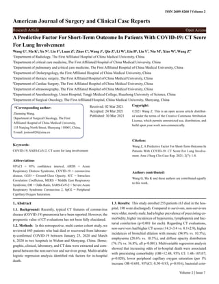 ISSN 2689-8268 Volume 2
American Journal of Surgery and Clinical Case Reports
Research Article Open Access
Volume 2 | Issue 7
A Predictive Factor For Short-Term Outcome In Patients With COVID-19: CT Score
For Lung Involvement
Wang G1
, Ma K2
, Yu N3
, Liu F3
, Luan Z2
, Zhao C4
, Wang J1
, Qin Z3
, Li W5
, Liu B6
, Liu Y7
, Niu M1
, Xiao W8
, Wang Z9*
1
Department of Radiology, The First Affiliated Hospital of China Medical University, China
2
Department of critical care medicine, The First Affiliated Hospital of China Medical University, China
3
Department of pulmonary and critical care medicine, The First Affiliated Hospital of China Medical University, China
4
Department of Otolaryngology, the First Affiliated Hospital of China Medical University, China
5
Department of thoracic surgery, The First Affiliated Hospital of China Medical University, China
6
Department of Cardiac Surgery, The First Affiliated Hospital of China Medical University, China
7
Department of ultrasonography, The First Affiliated Hospital of China Medical University, China
8
Department of Anesthesiology, Union Hospital, Tongji Medical College, Huazhong University of Science, China
9
Department of Surgical Oncology, The First Affiliated Hospital, China Medical University, Shenyang, China
*Corresponding author:
Zhenning Wang,
Department of Surgical Oncology, The First
Affiliated Hospital of China Medical University,
155 Nanjing North Street, Shenyang 110001, China,
E-mail: josieon826@sina.cn
Received: 02 Mar 2021
Accepted: 24 Mar 2021
Published: 30 Mar 2021
Copyright:
©2021 Wang Z. This is an open access article distribut-
ed under the terms of the Creative Commons Attribution
License, which permits unrestricted use, distribution, and
build upon your work non-commercially.
Citation:
Wang Z, A Predictive Factor For Short-Term Outcome In
Patients With COVID-19: CT Score For Lung Involve-
ment. Ame J Surg Clin Case Rep. 2021; 2(7): 1-8.
Keywords:
COVID-19; SARS-CoV-2; CT score for lung involvement
Authors contributed:
Wang G, Ma K and these authors are contributed equally
to this work.
Abbreviations
95%CI = 95% confidence interval, ARDS = Acute
Respiratory Distress Syndrome, COVID-19 = coronavirus
disease, GGO = Ground-Glass Opacity, ICC = Intraclass
Correlation Coefficient, MERS = Middle East Respiratory
Syndrome, OR = Odds Ratio, SARS-CoV-2 = Severe Acute
Respiratory Syndrome Coronavirus 2, SpO2 = Peripheral
Capillary Oxygen Saturation.
1. Abstract
1.1. Background: Recently, typical CT features of coronavirus
disease (COVID-19) pneumonia have been reported. However, the
prognostic value of CT evaluations has not been fully elucidated.
1.2. Methods: In this retrospective, multi-center cohort study, we
reviewed 645 patients who had died or recovered from laborato-
ry-confirmed COVID-19 between January 23, 2020 and March
6, 2020 in two hospitals in Wuhan and Shenyang, China. Demo-
graphic, clinical, laboratory, and CT data were extracted and com-
pared between the non-survivor and survivor group. Multivariable
logistic regression analysis identified risk factors for in-hospital
death.
1.3. Results: This study enrolled 253 patients (63 died in the hos-
pital, 190 were discharged). Compared to survivors, non-survivors
were older, mostly male, had a higher prevalence of preexisting co-
morbidity, higher incidences of hypoxemia, lymphopenia and bac-
terial coinfection (p<0.001 for each). Regarding CT evaluations,
non-survivors had higher CT scores (14.3±3.4 vs. 8.1±2.9), higher
incidences of bronchial dilation with mosaic (34.9% vs. 10.5%),
emphysema (28.6% vs. 10.5%), and diffuse opacity distribution
(76.1% vs. 36.8%; all p<0.001). Multivariable regression analysis
showed that increasing odds of in-hospital death were associated
with preexisting comorbidity (OR=12.48, 95% CI: 1.48–105.07;
p=0.020), lower peripheral capillary oxygen saturation (per 1%
increase OR=0.681, 95%CI: 0.50–0.93; p=0.016), bacterial coin-
 