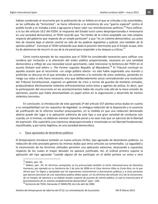 Rights	
  International	
  Spain	
  	
  	
  	
  	
  	
  	
  	
  	
  	
  	
  	
  	
  	
  	
  	
  	
  	
  	
  	
  	
  	
  	
  	
  	
  	
  	
  	
  	
  	
  	
  	
  	
  	
  	
  	
  	
  	
  	
  	
  	
  	
  	
  	
  	
  	
  	
  	
  	
  	
  	
  	
  	
  	
  	
  	
  	
  	
  	
  	
  	
  	
  	
  	
  	
  	
  	
  	
  	
  	
  	
  	
  	
  	
  	
  	
  	
  	
  	
  	
  	
  	
  	
  	
  	
  	
  	
  	
  	
  	
  	
  	
  	
  	
  	
  	
  	
  	
  	
  	
  	
  	
  	
  	
  	
  	
  	
  	
  Análisis	
  Jurídicos	
  SyDH	
  –	
  marzo	
  2013	
     10	
  
                       	
                                                                                                                                                                                                                                                           	
                                                                                                                                                                                                                               	
  
                       habían	
  condenado	
  al	
  recurrente	
  por	
  la	
  publicación	
  de	
  un	
  folleto	
  en	
  el	
  que	
  se	
  criticaba	
  a	
  las	
  autoridades,	
  
                       se	
   las	
   calificaba	
   de	
   “terroristas”,	
   se	
   hacía	
   referencia	
   a	
   la	
   existencia	
   de	
   una	
   “guerra	
   especial”	
   contra	
   el	
  
                       pueblo	
   kurdo	
   y	
   se	
   invitaba	
   a	
   éste	
   a	
   agruparse	
   y	
   hacer	
   valer	
   sus	
   reivindicaciones	
   políticas.16	
   Para	
   calificar,	
  
                       a	
  la	
  luz	
  del	
  artículo	
  10.2	
  del	
  CEDH,	
  la	
  respuesta	
  del	
  Estado	
  turco	
  como	
  desproporcionada	
  e	
  innecesaria	
  
                       en	
  una	
  sociedad	
  democrática,	
  el	
  TEDH	
  recordó	
  que	
  “los	
  límites	
  de	
  la	
  crítica	
  aceptable	
  son	
  más	
  amplios	
  
                       respecto	
   del	
   gobierno	
   que	
   respecto	
   de	
   un	
   simple	
   particular”	
   y	
   que	
   “en	
   un	
   sistema	
   democrático,	
   sus	
   actos	
  
                       han	
   de	
   situarse	
   bajo	
   el	
   atento	
   control	
   no	
   sólo	
   de	
   los	
   poderes	
   legislativo	
   y	
   judicial,	
   sino	
   también	
   de	
   la	
  
                       opinión	
  pública”.	
  Concluyó	
  el	
  TEDH	
  señalando	
  que	
  dada	
  la	
  posición	
  dominante	
  que	
  el	
  Estado	
  ocupa,	
  éste	
  
                       ha	
  de	
  abstenerse	
  de	
  recurrir	
  al	
  uso	
  de	
  la	
  vía	
  penal	
  para	
  responder	
  a	
  los	
  ataques	
  y	
  críticas.17	
  
                                    	
  
                                    Como	
  contra-­‐ejemplo	
  de	
  los	
  requisitos	
  que	
  el	
  TEDH	
  ha	
  considerado	
  necesarios	
  para	
  calificar	
  una	
  
                       condena	
   por	
   incitación	
   a	
   la	
   alteración	
   del	
   orden	
   público	
   proporcionada,	
   necesaria	
   en	
   una	
   sociedad	
  
                       democrática	
  y	
  reflejo	
  de	
  una	
  necesidad	
  social	
  apremiante,	
  cabe	
  mencionar	
  la	
  Sentencia	
  del	
  TEDH	
  en	
  el	
  
                       asunto	
   Osmani	
   and	
   others	
   v.	
   The	
   Former	
   Jugoslav	
   Republic	
   of	
   Macedonia.18	
   El	
   Tribunal	
   concluyó	
   en	
  
                       aquella	
   ocasión	
   que	
   el	
   recurrente	
   –un	
   cargo	
   público	
   electo–	
   no	
   sólo	
   había	
   organizado	
   una	
   reunión	
   y	
  
                       proferido	
  un	
  discurso	
  en	
  el	
  que	
  animaba	
  a	
  los	
  asistentes	
  a	
  la	
  comisión	
  de	
  actos	
  violentos,	
  poniendo	
  en	
  
                       riesgo	
  sus	
  vidas	
  si	
  ello	
  fuera	
  necesario;	
  sino	
  que	
  deliberadamente	
  actuó	
  contradiciendo	
  una	
  resolución	
  
                       del	
   Tribunal	
   Constitucional,	
   organizó	
   un	
   gabinete	
   de	
   crisis	
   y	
   turnos	
   de	
   guardia	
   de	
   hombres	
   armados,	
  
                       produciéndose	
  efectivamente	
  violentos	
  enfrentamientos	
  entre	
  éstos	
  y	
  agentes	
  de	
  policía.	
  Es	
  decir,	
  que	
  
                       la	
  participación	
  del	
  recurrente	
  en	
  los	
  acontecimientos	
  había	
  ido	
  mucho	
  más	
  allá	
  de	
  la	
  mera	
  emisión	
  de	
  
                       opiniones,	
   puesto	
   que	
   había	
   desempeñado	
   un	
   papel	
   activo	
   en	
   la	
   organización	
   y	
   desarrollo	
   de	
   hechos	
  
                       violentos	
  concretos.	
  	
  	
  	
  	
  
                                    	
  
                                    En	
   conclusión,	
   la	
   introducción	
   de	
   este	
   apartado	
   2º	
   del	
   artículo	
   557	
   plantea	
   serias	
   dudas	
   en	
   cuanto	
  
                       a	
  su	
  compatibilidad	
  con	
  los	
  requisitos	
  de	
  legalidad.	
  La	
  ambigua	
  redacción	
  de	
  la	
  disposición	
  y	
  la	
  ausencia	
  
                       de	
   justificación	
   de	
   la	
   reforma	
   resultan	
   preocupantes,	
   en	
   la	
   medida	
   en	
   que	
   una	
   redacción	
   demasiado	
  
                       abierta	
   puede	
   dar	
   lugar	
   a	
   la	
   aplicación	
   arbitraria	
   de	
   este	
   tipo	
   a	
   una	
   gran	
   variedad	
   de	
   conductas	
   aún	
  
                       cuando,	
  en	
  sí	
  mismas,	
  no	
  debieran	
  merecer	
  reproche	
  penal	
  y	
  no	
  sean	
  más	
  que	
  un	
  ejercicio	
  de	
  la	
  libertad	
  
                       de	
  expresión.	
  Ello	
  supondría	
  una	
  injerencia	
  desproporcionada	
  e	
  inmotivada	
  en	
  tal	
  libertad	
  fundamental,	
  
                       injustificable,	
  y	
  por	
  tanto	
  ilegítima,	
  en	
  una	
  sociedad	
  democrática.	
  	
  
                                                    	
  
                               c.	
  	
  	
  	
  	
  Tipos	
  agravados	
  de	
  desórdenes	
  públicos	
  
                                                       	
  
                       El	
  Anteproyecto	
  introduce	
  también	
  un	
  nuevo	
  artículo	
  557bis,	
  tipo	
  agravado	
  de	
  desórdenes	
  públicos.	
  La	
  
                       redacción	
  de	
  este	
  precepto	
  genera	
  las	
  mismas	
  dudas	
  que	
  otros	
  artículos	
  ya	
  comentados.	
  La	
  vaguedad	
  y	
  
                       la	
   inconcreción	
   de	
   los	
   términos	
   utilizados	
   permiten	
   una	
   aplicación	
   extensiva,	
   alcanzando	
   a	
   supuestos	
  
                       respecto	
   de	
   los	
   cuales	
   el	
   mayor	
   desvalor	
   no	
   aparece	
   justificado.	
   Así,	
   el	
   ordinal	
   primero	
   supone	
   la	
  
                       aplicación	
   del	
   tipo	
   agravado	
   “cuando	
   alguno	
   de	
   los	
   partícipes	
   en	
   el	
   delito	
   portare	
   un	
   arma	
   u	
   otro	
  
                                                    	
  	
  	
  	
  	
  	
  	
  	
  	
  	
  	
  	
  	
  	
  	
  	
  	
  	
  	
  	
  	
  	
  	
  	
  	
  	
  	
  	
  	
  	
  	
  	
  	
  	
  	
  	
  	
  	
  	
  	
  	
  	
  	
  	
  	
  	
  	
  	
  	
  	
  	
  	
  	
  	
  
                                                    16
                                                      	
  Ibídem,	
  párr.	
  50.	
  	
  
                                                    17
                                                      	
   Ibídem,	
   párr.	
   54.	
   En	
   términos	
   semejantes	
   se	
   ha	
   pronunciado	
   también	
   la	
   Corte	
   Interamericana	
   de	
   Derechos	
  
                                                    Humanos,	
  por	
  ejemplo	
  en	
  su	
  Sentencia	
  de	
  2	
  de	
  julio	
  de	
  2004	
  en	
  el	
  Caso	
  Herrera	
  Ulloa	
  vs	
  Costa	
  Rica,	
  en	
  la	
  que	
  
                                                    afirma	
   que	
   “es	
   lógico	
   y	
   apropiado	
   que	
   las	
   expresiones	
   concernientes	
   a	
   funcionarios	
   públicos	
   o	
   a	
   otras	
   personas	
  
                                                    que	
  ejercen	
  funciones	
  de	
  una	
  naturaleza	
  pública	
  deben	
  gozar,	
  en	
  los	
  términos	
  del	
  artículo	
  13.2	
  de	
  la	
  Convención,	
  
                                                    de	
  un	
  margen	
  de	
  apertura	
  a	
  un	
  debate	
  amplio	
  respecto	
  de	
  asuntos	
  de	
  interés	
  público,	
  el	
  cual	
  es	
  esencial	
  para	
  el	
  
                                                    funcionamiento	
  de	
  un	
  sistema	
  verdaderamente	
  democrático”	
  (párr.	
  128).	
  
                                                    18
                                                      	
  Sentencia	
  del	
  TEDH,	
  Demanda	
  nº	
  50841/99,	
  de	
  6	
  de	
  abril	
  de	
  2000.	
  

                       Análisis	
  del	
  Anteproyecto	
  de	
  reforma	
  del	
  CP	
  (I):	
  La	
  criminalización	
  de	
  la	
  protesta	
                                                                                                                                                                                                                                                                                         RIS	
  ©	
  Marzo	
  2013
                       	
                                                                                       	
                                                                                                                                                                                                                                                                                                                                                                                                   	
  
 