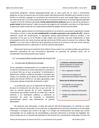 Rights	
  International	
  Spain	
  	
  	
  	
  	
  	
  	
  	
  	
  	
  	
  	
  	
  	
  	
  	
  	
  	
  	
  	
  	
  	
  	
  	
  	
  	
  	
  	
  	
  	
  	
  	
  	
  	
  	
  	
  	
  	
  	
  	
  	
  	
  	
  	
  	
  	
  	
  	
  	
  	
  	
  	
  	
  	
  	
  	
  	
  	
  	
  	
  	
  	
  	
  	
  	
  	
  	
  	
  	
  	
  	
  	
  	
  	
  	
  	
  	
  	
  	
  	
  	
  	
  	
  	
  	
  	
  	
  	
  	
  	
  	
  	
  	
  	
  	
  	
  	
  	
  	
  	
  	
  	
  	
  	
  	
  	
  	
  	
  Análisis	
  Jurídicos	
  SyDH	
  –	
  marzo	
  2013	
     11	
  
                       	
                                                                                                                                                                                                                                                           	
                                                                                                                                                                                                                               	
  
                       instrumento	
   peligroso”.	
   Resulta	
   desproporcionado	
   que	
   el	
   mero	
   porte	
   de	
   un	
   arma	
   o	
   instrumento	
  
                       peligroso,	
  sin	
  que	
  se	
  requiera	
  que	
  los	
  mismos	
  hayan	
  sido	
  efectivamente	
  utilizados	
  para	
  cometer	
  el	
  acto	
  o	
  
                       facilitar	
  su	
  comisión,	
  suponga	
  un	
  incremento	
  tan	
  sustancial	
  de	
  la	
  pena,	
  que	
  puede	
  llegar	
  a	
  alcanzar	
  los	
  
                       seis	
   años	
   de	
   prisión.	
   Lo	
   mismo	
   puede	
   decirse	
   de	
   la	
   circunstancia	
   prevista	
   en	
   el	
   ordinal	
   segundo	
   aplicable	
  
                       “cuando	
  el	
  acto	
  de	
  violencia	
  ejecutado	
  resulte	
  potencialmente	
  peligroso	
  para	
  la	
  vida	
  de	
  las	
  personas	
  o	
  
                       pueda	
  causar	
  lesiones	
  graves”;	
  dada	
  la	
  ausencia	
  de	
  exigencia	
  de	
  resultados	
  concretos	
  en	
  el	
  tipo	
  básico,	
  
                       la	
  agravación	
  sobre	
  la	
  base	
  de	
  una	
  simple	
  potencialidad	
  de	
  peligro	
  resulta	
  muy	
  discutible.	
  	
  	
  	
  	
  	
  
                       	
  
                                 Mención	
  aparte	
  merece	
  la	
  circunstancia	
  prevista	
  en	
  el	
  numeral	
  3,	
  que	
  prevé	
  la	
  agravación	
  cuando	
  
                       “los	
  hechos	
  se	
  lleven	
  a	
  cabo	
  en	
  una	
  manifestación	
  o	
  reunión	
  numerosa	
  o	
  con	
  ocasión	
  de	
  ella”.	
  Dada	
  la	
  
                       redacción	
   actual	
   del	
   anteproyecto,	
   la	
   agravación	
   podría	
   potencialmente	
   aplicarse	
   también	
   a	
   los	
  
                       supuestos	
   en	
   los	
   que	
   no	
   se	
   ha	
   llevado	
   a	
   cabo	
   ningún	
   acto	
   concreto,	
   sino	
   que	
   simplemente	
   se	
   haya	
  
                       amenazado	
  con	
  ello.	
  Así,	
  tanto	
  el	
  primer	
  párrafo	
  del	
  artículo	
  557bis	
  como	
  el	
  numeral	
  3	
  se	
  refieren	
  a	
   “los	
  
                       hechos”	
  y	
  no	
  a	
  los	
  actos	
  (a	
  diferencia	
  de	
  la	
  agravante	
  prevista	
  en	
  el	
  numeral	
  2	
  de	
  este	
  mismo	
  artículo,	
  
                       que	
  expresamente	
  prevé	
  su	
  aplicación	
  al	
  “acto	
  de	
  violencia	
  ejecutado”).	
  	
  
                                 	
  
                                 Parece	
  por	
  tanto	
  que	
  la	
  intención	
  de	
  la	
  reforma	
  fuera	
  contar	
  con	
  una	
  base	
  jurídica	
  que	
  permita	
  la	
  
                       aplicación	
   automática	
   de	
   una	
   circunstancia	
   agravante	
   en	
   supuestos	
   de	
   protesta	
   social,	
   con	
   el	
  
                       considerable	
  incremento	
  punitivo	
  que	
  supone.	
  	
  
                                         	
  
                                      2.2 La	
  incomprensible	
  transformación	
  del	
  artículo	
  559	
  
                                                   	
  
                              a. 	
  	
  El	
  nuevo	
  tipo	
  de	
  difusión	
  de	
  mensajes	
                                   La	
  incitación	
  a	
  desordenes	
  públicos	
  
                                                                                                                                     plantea	
  problemas	
  en	
  relación	
  con	
  
                              	
  
                                                                                                                                     derecho	
  libertad	
  de	
  expresión:	
  
                       De	
  ser	
  aprobado	
  el	
  Anteproyecto	
  con	
  su	
  redacción	
  actual,	
                            	
  
                       la	
  reforma	
  introduciría	
  un	
  nuevo	
  tipo	
  delictivo,	
  previsto	
  en	
                        • Por	
  su	
  vaguedad	
  y	
  amplitud	
  
                       el	
   artículo	
   559,	
   por	
   el	
   que	
   se	
   penaliza	
   “la	
   distribución	
   o	
                 	
  
                       difusión	
  por	
  cualquier	
  medio	
  de	
  mensajes	
  o	
  consignas	
  que	
                            • Ausencia	
  de	
  necesidad	
  social	
  
                       inciten	
   a	
   la	
   comisión	
   de	
   un	
   delito	
   de	
   alteración	
   del	
   orden	
                 apremiante	
  que	
  justifique	
  restricción	
  
                       público	
  del	
  artículo	
  557bis	
  [i.e.	
  los	
  tipos	
  agravados]	
  o	
  que	
                     	
  
                       sirvan	
  para	
  reforzar	
  la	
  decisión	
  de	
  llevarlos	
  a	
  cabo”.	
  	
                          Nuevo	
  tipo	
  de	
  difusión	
  de	
  mensajes	
  	
  
                                                                                                                                     	
  
                                   	
  
                                                                                                                                     • Incompatible	
  con	
  requisitos	
  de	
  
                                   La	
   justificación	
   que	
   en	
   la	
   Exposición	
   de	
   Motivos	
   se	
                    precisión	
  y	
  previsibilidad	
  	
  
                       da	
   para	
   la	
   introducción	
   de	
   este	
   tipo	
   es	
   que	
   con	
   ella	
   “se	
               	
  
                       evita	
   la	
   sanción	
   general	
   de	
   la	
   mera	
   realización	
   de	
                          • Conlleva	
  gran	
  riesgo	
  de	
  arbitrariedad	
  
                       comentarios	
  que	
  puedan	
  incitar	
  de	
  un	
  modo	
  más	
  o	
  menos	
                       	
  
                       indirecto	
   a	
   los	
   desórdenes	
   públicos,	
   y	
   solamente	
   se	
                             • Castiga	
  crítica	
  (libertad	
  de	
  expresión	
  y	
  
                       sancionan	
   los	
   actos	
   de	
   incitación	
   a	
   desórdenes	
                                             opinión)	
  	
  
                                                                                                                                     	
  
                       especialmente	
   graves	
   cuya	
   delimitación	
   no	
   plantea	
  
                                                                                                                                     	
  
                       dificultades”.	
  	
  
                                   	
  
                                   No	
   obstante	
   esta	
   afirmación,	
   el	
   texto	
   del	
   artículo	
   559	
   del	
   Anteproyecto	
   no	
   refrenda	
   en	
   modo	
  
                       alguno	
   esta	
   intención	
   declarada.	
   Por	
   el	
   contrario,	
   la	
   vaguedad	
   de	
   los	
   términos	
   utilizados	
   en	
   el	
   articulado	
  
                       (“mensajes	
   o	
   consignas	
   que	
   inciten”)	
   da	
   lugar	
   a	
   un	
   margen	
   de	
   interpretación	
   tan	
   amplio	
   que	
   resulta	
  
                       incompatible	
   con	
   las	
   exigencias	
   de	
   previsibilidad	
   y	
   precisión	
   inherentes	
   al	
   principio	
   de	
   legalidad.	
   Del	
  
                       mismo	
  modo	
  que	
  en	
  el	
  supuesto	
  del	
  apartado	
  2º	
  del	
  artículo	
  557,	
  previamente	
  comentado,	
  el	
  hecho	
  de	
  

                       Análisis	
  del	
  Anteproyecto	
  de	
  reforma	
  del	
  CP	
  (I):	
  La	
  criminalización	
  de	
  la	
  protesta	
                                                                                                                                                                                                                                                                                         RIS	
  ©	
  Marzo	
  2013
                       	
                                                                                       	
                                                                                                                                                                                                                                                                                                                                                                                                   	
  
 