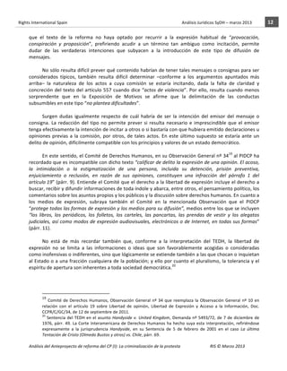 Rights	
  International	
  Spain	
  	
  	
  	
  	
  	
  	
  	
  	
  	
  	
  	
  	
  	
  	
  	
  	
  	
  	
  	
  	
  	
  	
  	
  	
  	
  	
  	
  	
  	
  	
  	
  	
  	
  	
  	
  	
  	
  	
  	
  	
  	
  	
  	
  	
  	
  	
  	
  	
  	
  	
  	
  	
  	
  	
  	
  	
  	
  	
  	
  	
  	
  	
  	
  	
  	
  	
  	
  	
  	
  	
  	
  	
  	
  	
  	
  	
  	
  	
  	
  	
  	
  	
  	
  	
  	
  	
  	
  	
  	
  	
  	
  	
  	
  	
  	
  	
  	
  	
  	
  	
  	
  	
  	
  	
  	
  	
  	
  Análisis	
  Jurídicos	
  SyDH	
  –	
  marzo	
  2013	
     12	
  
                       	
                                                                                                                                                                                                                                                           	
                                                                                                                                                                                                                               	
  
                       que	
   el	
   texto	
   de	
   la	
   reforma	
   no	
   haya	
   optado	
   por	
   recurrir	
   a	
   la	
   expresión	
   habitual	
   de	
   “provocación,	
  
                       conspiración	
   y	
   proposición”,	
   prefiriendo	
   acudir	
   a	
   un	
   término	
   tan	
   ambiguo	
   como	
   incitación,	
   permite	
  
                       dudar	
   de	
   las	
   verdaderas	
   intenciones	
   que	
   subyacen	
   a	
   la	
   introducción	
   de	
   este	
   tipo	
   de	
   difusión	
   de	
  
                       mensajes.	
  
                                  	
  
                                  No	
  sólo	
  resulta	
  difícil	
  prever	
  qué	
  contenido	
  habrían	
  de	
  tener	
  tales	
  mensajes	
  o	
  consignas	
  para	
  ser	
  
                       considerados	
   típicos,	
   también	
   resulta	
   difícil	
   determinar	
   –conforme	
   a	
   los	
   argumentos	
   apuntados	
   más	
  
                       arriba–	
   la	
   naturaleza	
   de	
   los	
   actos	
   a	
   cuya	
   comisión	
   se	
   estaría	
   incitando,	
   dada	
   la	
   falta	
   de	
   claridad	
   y	
  
                       concreción	
   del	
   texto	
   del	
   artículo	
   557	
   cuando	
   dice	
   “actos	
   de	
   violencia”.	
   Por	
   ello,	
   resulta	
   cuando	
   menos	
  
                       sorprendente	
   que	
   en	
   la	
   Exposición	
   de	
   Motivos	
   se	
   afirme	
   que	
   la	
   delimitación	
   de	
   las	
   conductas	
  
                       subsumibles	
  en	
  este	
  tipo	
  “no	
  plantea	
  dificultades”.	
  	
  
                                  	
  
                                  Surgen	
   dudas	
   igualmente	
   respecto	
   de	
   cuál	
   habría	
   de	
   ser	
   la	
   intención	
   del	
   emisor	
   del	
   mensaje	
   o	
  
                       consigna.	
   La	
   redacción	
   del	
   tipo	
   no	
   permite	
   prever	
   si	
   resulta	
   necesario	
   e	
   imprescindible	
   que	
   el	
   emisor	
  
                       tenga	
  efectivamente	
  la	
  intención	
  de	
  incitar	
  a	
  otros	
  o	
  si	
  bastaría	
  con	
  que	
  hubiera	
  emitido	
  declaraciones	
  u	
  
                       opiniones	
   previas	
   a	
   la	
   comisión,	
   por	
   otros,	
   de	
   tales	
   actos.	
   En	
   este	
   último	
   supuesto	
   se	
   estaría	
   ante	
   un	
  
                       delito	
  de	
  opinión,	
  difícilmente	
  compatible	
  con	
  los	
  principios	
  y	
  valores	
  de	
  un	
  estado	
  democrático.	
  	
  
                                  	
  
                                  En	
  este	
  sentido,	
  el	
  Comité	
  de	
  Derechos	
  Humanos,	
  en	
  su	
  Observación	
  General	
  nº	
  3419	
  al	
  PIDCP	
  ha	
  
                       recordado	
  que	
  es	
  incompatible	
  con	
  dicho	
  texto	
  “calificar	
  de	
  delito	
  la	
  expresión	
  de	
  una	
  opinión.	
  El	
  acoso,	
  
                       la	
   intimidación	
   o	
   la	
   estigmatización	
   de	
   una	
   persona,	
   incluida	
   su	
   detención,	
   prisión	
   preventiva,	
  
                       enjuiciamiento	
   o	
   reclusión,	
   en	
   razón	
   de	
   sus	
   opiniones,	
   constituyen	
   una	
   infracción	
   del	
   párrafo	
   1	
   del	
  
                       artículo	
  19”	
  (párr.	
  9).	
  Entiende	
  el	
  Comité	
  que	
  el	
  derecho	
  a	
  la	
  libertad	
  de	
  expresión	
  incluye	
  el	
  derecho	
  a	
  
                       buscar,	
   recibir	
   y	
   difundir	
   informaciones	
   de	
   toda	
   índole	
   y	
   abarca,	
   entre	
   otros,	
   el	
   pensamiento	
   político,	
   los	
  
                       comentarios	
  sobre	
  los	
  asuntos	
  propios	
  y	
  los	
  públicos	
  y	
  la	
  discusión	
  sobre	
  derechos	
  humanos.	
  En	
  cuanto	
  a	
  
                       los	
   medios	
   de	
   expresión,	
   subraya	
   también	
   el	
   Comité	
   en	
   la	
   mencionada	
   Observación	
   que	
   el	
   PIDCP	
  
                       “protege	
  todas	
  las	
  formas	
  de	
  expresión	
  y	
  los	
  medios	
  para	
  su	
  difusión”,	
  medios	
  entre	
  los	
  que	
  se	
  incluyen	
  
                       “los	
   libros,	
   los	
   periódicos,	
   los	
   folletos,	
   los	
   carteles,	
   las	
   pancartas,	
   las	
   prendas	
   de	
   vestir	
   y	
   los	
   alegatos	
  
                       judiciales,	
  así	
  como	
  modos	
  de	
  expresión	
  audiovisuales,	
  electrónicos	
  o	
  de	
  Internet,	
  en	
  todas	
  sus	
  formas”	
  
                       (párr.	
  11).	
  	
  
                                  	
  
                                  No	
   está	
   de	
   más	
   recordar	
   también	
   que,	
   conforme	
   a	
   la	
   interpretación	
   del	
   TEDH,	
   la	
   libertad	
   de	
  
                       expresión	
   no	
   se	
   limita	
   a	
   las	
   informaciones	
   o	
   ideas	
   que	
   son	
   favorablemente	
   acogidas	
   o	
   consideradas	
  
                       como	
  inofensivas	
  o	
  indiferentes,	
  sino	
  que	
  lógicamente	
  se	
  extiende	
  también	
  a	
  las	
  que	
  chocan	
  o	
  inquietan	
  
                       al	
  Estado	
  o	
  a	
  una	
  fracción	
  cualquiera	
  de	
  la	
  población;	
  y	
  ello	
  por	
  cuanto	
  el	
  pluralismo,	
  la	
  tolerancia	
  y	
  el	
  
                       espíritu	
  de	
  apertura	
  son	
  inherentes	
  a	
  toda	
  sociedad	
  democrática.20	
  
                                  	
  


                                                    	
  	
  	
  	
  	
  	
  	
  	
  	
  	
  	
  	
  	
  	
  	
  	
  	
  	
  	
  	
  	
  	
  	
  	
  	
  	
  	
  	
  	
  	
  	
  	
  	
  	
  	
  	
  	
  	
  	
  	
  	
  	
  	
  	
  	
  	
  	
  	
  	
  	
  	
  	
  	
  	
  
                                                    19
                                                                	
   Comité	
   de	
   Derechos	
   Humanos,	
   Observación	
   General	
   nº	
   34	
   que	
   reemplaza	
   la	
   Observación	
   General	
   nº	
   10	
   en	
  
                                                    relación	
   con	
   el	
   artículo	
   19	
   sobre	
   Libertad	
   de	
   opinión,	
   Libertad	
   de	
   Expresión	
   y	
   Acceso	
   a	
   la	
   Información,	
   Doc.	
  
                                                    CCPR/C/GC/34,	
  de	
  12	
  de	
  septiembre	
  de	
  2011.
                                                    20
                                                      	
   Sentencia	
   del	
   TEDH	
   en	
   el	
   asunto	
   Handyside	
   v.	
   United	
   Kingdom,	
   Demanda	
   nº	
   5493/72,	
   de	
   7	
   de	
   diciembre	
   de	
  
                                                    1976,	
   párr.	
   49.	
   La	
   Corte	
   Interamericana	
   de	
   Derechos	
   Humanos	
   ha	
   hecho	
   suya	
   esta	
   interpretación,	
   refiriéndose	
  
                                                    expresamente	
   a	
   la	
   jurisprudencia	
   Handyside,	
   en	
   su	
   Sentencia	
   de	
   5	
   de	
   febrero	
   de	
   2001	
   en	
   el	
   caso	
   La	
   última	
  
                                                    Tentación	
  de	
  Cristo	
  (Olmedo	
  Bustos	
  y	
  otros)	
  vs.	
  Chile,	
  párr.	
  69.	
  

                       Análisis	
  del	
  Anteproyecto	
  de	
  reforma	
  del	
  CP	
  (I):	
  La	
  criminalización	
  de	
  la	
  protesta	
                                                                                                                                                                                                                                                                                         RIS	
  ©	
  Marzo	
  2013
                       	
                                                                                       	
                                                                                                                                                                                                                                                                                                                                                                                                   	
  
 