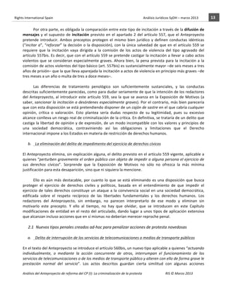 Rights	
  International	
  Spain	
  	
  	
  	
  	
  	
  	
  	
  	
  	
  	
  	
  	
  	
  	
  	
  	
  	
  	
  	
  	
  	
  	
  	
  	
  	
  	
  	
  	
  	
  	
  	
  	
  	
  	
  	
  	
  	
  	
  	
  	
  	
  	
  	
  	
  	
  	
  	
  	
  	
  	
  	
  	
  	
  	
  	
  	
  	
  	
  	
  	
  	
  	
  	
  	
  	
  	
  	
  	
  	
  	
  	
  	
  	
  	
  	
  	
  	
  	
  	
  	
  	
  	
  	
  	
  	
  	
  	
  	
  	
  	
  	
  	
  	
  	
  	
  	
  	
  	
  	
  	
  	
  	
  	
  	
  	
  	
  	
  Análisis	
  Jurídicos	
  SyDH	
  –	
  marzo	
  2013	
     13	
  
                       	
                                                                                                                                                                                                                                                           	
                                                                                                                                                                                                                               	
  
                                 Por	
  otra	
  parte,	
  es	
  obligada	
  la	
  comparación	
  entre	
  este	
  tipo	
  de	
  incitación	
  a	
  través	
  de	
  la	
  difusión	
  de	
  
                       mensajes	
   y	
   el	
   supuesto	
   de	
   incitación	
   previsto	
   en	
   el	
   apartado	
   2	
   del	
   artículo	
   557,	
   que	
   el	
   Anteproyecto	
  
                       pretende	
   introducir.	
   Ambos	
   preceptos	
   protegen	
   el	
   mismo	
   bien	
   jurídico	
   y	
   definen	
   conductas	
   idénticas	
  
                       (“incitar	
   a”,	
   “reforzar”	
   la	
   decisión	
   o	
   la	
   disposición),	
   con	
   la	
   única	
   salvedad	
   de	
   que	
   en	
   el	
   artículo	
   559	
   se	
  
                       requiere	
   que	
   la	
   incitación	
   vaya	
   dirigida	
   a	
   la	
   comisión	
   de	
   los	
   actos	
   de	
   violencia	
   del	
   tipo	
   agravado	
   del	
  
                       artículo	
  557bis.	
  Es	
  decir,	
  que	
  con	
  el	
  artículo	
  559	
  se	
  pretende	
  castigar	
  la	
  incitación	
  a	
  llevar	
  a	
  cabo	
  actos	
  
                       violentos	
   que	
   se	
   consideran	
   especialmente	
   graves.	
   Ahora	
   bien,	
   la	
   pena	
   prevista	
   para	
   la	
   incitación	
   a	
   la	
  
                       comisión	
   de	
   actos	
   violentos	
   del	
   tipo	
   básico	
   (art.	
   557bis)	
   es	
   sustancialmente	
   mayor	
   –de	
   seis	
   meses	
   a	
   tres	
  
                       años	
  de	
  prisión–	
  que	
  la	
  que	
  lleva	
  aparejada	
  la	
  incitación	
  a	
  actos	
  de	
  violencia	
  en	
  principio	
  más	
  graves	
  –de	
  
                       tres	
  meses	
  a	
  un	
  año	
  o	
  multa	
  de	
  tres	
  a	
  doce	
  meses–.	
  	
  
                                 	
  
                                 Las	
   diferencias	
   de	
   tratamiento	
   penológico	
   son	
   suficientemente	
   sustanciales,	
   y	
   las	
   conductas	
  
                       descritas	
  suficientemente	
  parecidas,	
  como	
  para	
  dudar	
  seriamente	
  de	
  que	
  la	
  intención	
  de	
  los	
  redactores	
  
                       del	
   Anteproyecto,	
   al	
   introducir	
   este	
   artículo	
   559,	
   sea	
   la	
   que	
   se	
   avanza	
   en	
   la	
   Exposición	
   de	
   Motivos	
   (a	
  
                       saber,	
  sancionar	
  la	
  incitación	
  a	
  desórdenes	
  especialmente	
  graves).	
  Por	
  el	
  contrario,	
  más	
  bien	
  parecería	
  
                       que	
   con	
   esta	
   disposición	
   se	
   está	
   pretendiendo	
   disponer	
   de	
   un	
   cajón	
   de	
   sastre	
   en	
   el	
   que	
   cabría	
   cualquier	
  
                       opinión,	
   crítica	
   o	
   valoración.	
   Esto	
   plantea	
   sería	
   dudas	
   respecto	
   de	
   su	
   legitimidad,	
   pues	
   su	
   excesivo	
  
                       alcance	
  conlleva	
  un	
  riesgo	
  real	
  de	
  criminalización	
  de	
  la	
  crítica.	
  En	
  definitiva,	
  se	
  trataría	
  de	
  un	
  delito	
  que	
  
                       castiga	
   la	
   libertad	
   de	
   opinión	
   y	
   de	
   expresión,	
   de	
   un	
   modo	
   incompatible	
   con	
   los	
   valores	
   y	
   principios	
   de	
  
                       una	
   sociedad	
   democrática,	
   contraviniendo	
   así	
   las	
   obligaciones	
   y	
   limitaciones	
   que	
   el	
   Derecho	
  
                       internacional	
  impone	
  a	
  los	
  Estados	
  en	
  materia	
  de	
  restricción	
  de	
  derechos	
  humanos.	
  
                                 	
  
                             b. 	
  	
  La	
  eliminación	
  del	
  delito	
  de	
  impedimento	
  del	
  ejercicio	
  de	
  derechos	
  cívicos	
  
                                 	
  
                       El	
  Anteproyecto	
  elimina,	
  sin	
  explicación	
  alguna,	
  el	
  delito	
  previsto	
  en	
  el	
  artículo	
  559	
  vigente,	
  aplicable	
  a	
  
                       quienes	
  “perturben	
  gravemente	
  el	
  orden	
  público	
  con	
  objeto	
  de	
  impedir	
  a	
  alguna	
  persona	
  el	
  ejercicio	
  de	
  
                       sus	
   derechos	
   cívicos”.	
   Sorprende	
   que	
   la	
   Exposición	
   de	
   Motivos	
   no	
   sólo	
   no	
   ofrezca	
   la	
   más	
   mínima	
  
                       justificación	
  para	
  esta	
  desaparición,	
  sino	
  que	
  ni	
  siquiera	
  la	
  mencione.	
  	
  
                                 	
  
                                 Ello	
   es	
   aún	
   más	
   destacable,	
   por	
   cuanto	
   lo	
   que	
   se	
   está	
   eliminando	
   es	
   una	
   disposición	
   que	
   busca	
  
                       proteger	
   el	
   ejercicio	
   de	
   derechos	
   civiles	
   y	
   políticos,	
   basada	
   en	
   el	
   entendimiento	
   de	
   que	
   impedir	
   el	
  
                       ejercicio	
   de	
   tales	
   derechos	
   constituye	
   un	
   ataque	
   a	
   la	
   convivencia	
   social	
   en	
   una	
   sociedad	
   democrática,	
  
                       edificada	
   sobre	
   el	
   respeto	
   recíproco	
   de	
   las	
   libertades	
   fundamentales	
   y	
   los	
   derechos	
   humanos.	
   Los	
  
                       redactores	
   del	
   Anteproyecto,	
   sin	
   embargo,	
   no	
   parecen	
   interpretarlo	
   de	
   ese	
   modo	
   y	
   eliminan	
   sin	
  
                       motivarlo	
   este	
   precepto.	
   Y	
   ello	
   al	
   tiempo,	
   no	
   hay	
   que	
   olvidar,	
   que	
   se	
   introducen	
   en	
   este	
   Capítulo	
  
                       modificaciones	
   de	
   entidad	
   en	
   el	
   resto	
   del	
   articulado,	
   dando	
   lugar	
   a	
   unos	
   tipos	
   de	
   aplicación	
   extensiva	
  
                       que	
  alcanzan	
  incluso	
  acciones	
  que	
  en	
  sí	
  mismas	
  no	
  deberían	
  merecer	
  reproche	
  penal.	
  	
  	
  
                                 	
  
                                      2.1 Nuevos	
  tipos	
  penales	
  creados	
  ad-­‐hoc	
  para	
  penalizar	
  acciones	
  de	
  protesta	
  novedosas	
  	
  
                                      	
  
                            a. 	
  	
  Delito	
  de	
  interrupción	
  de	
  los	
  servicios	
  de	
  telecomunicaciones	
  o	
  medios	
  de	
  transporte	
  públicos	
  
                                    	
  
                       En	
  el	
  texto	
  del	
  Anteproyecto	
  se	
  introduce	
  el	
  artículo	
  560bis,	
  un	
  nuevo	
  tipo	
  aplicable	
  a	
  quienes	
  “actuando	
  
                       individualmente,	
   o	
   mediante	
   la	
   acción	
   concurrente	
   de	
   otros,	
   interrumpan	
   el	
   funcionamiento	
   de	
   los	
  
                       servicios	
  de	
  telecomunicaciones	
  o	
  de	
  los	
  medios	
  de	
  transporte	
  público	
  y	
  alteren	
  con	
  ello	
  de	
  forma	
  grave	
  le	
  
                       prestación	
   normal	
   del	
   servicio”.	
   Los	
   actos	
   descritos	
   guardan	
   cierta	
   similitud	
   con	
   algunas	
   acciones	
  

                       Análisis	
  del	
  Anteproyecto	
  de	
  reforma	
  del	
  CP	
  (I):	
  La	
  criminalización	
  de	
  la	
  protesta	
                                                                                                                                                                                                                                                                                         RIS	
  ©	
  Marzo	
  2013
                       	
                                                                                       	
                                                                                                                                                                                                                                                                                                                                                                                                   	
  
 