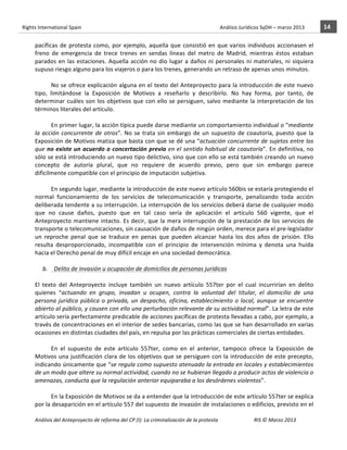 Rights	
  International	
  Spain	
  	
  	
  	
  	
  	
  	
  	
  	
  	
  	
  	
  	
  	
  	
  	
  	
  	
  	
  	
  	
  	
  	
  	
  	
  	
  	
  	
  	
  	
  	
  	
  	
  	
  	
  	
  	
  	
  	
  	
  	
  	
  	
  	
  	
  	
  	
  	
  	
  	
  	
  	
  	
  	
  	
  	
  	
  	
  	
  	
  	
  	
  	
  	
  	
  	
  	
  	
  	
  	
  	
  	
  	
  	
  	
  	
  	
  	
  	
  	
  	
  	
  	
  	
  	
  	
  	
  	
  	
  	
  	
  	
  	
  	
  	
  	
  	
  	
  	
  	
  	
  	
  	
  	
  	
  	
  	
  	
  Análisis	
  Jurídicos	
  SyDH	
  –	
  marzo	
  2013	
     14	
  
                       	
                                                                                                                                                                                                                                                           	
                                                                                                                                                                                                                               	
  
                       pacíficas	
   de	
   protesta	
   como,	
   por	
   ejemplo,	
   aquella	
   que	
   consistió	
   en	
   que	
   varios	
   individuos	
   accionasen	
   el	
  
                       freno	
   de	
   emergencia	
   de	
   trece	
   trenes	
   en	
   sendas	
   líneas	
   del	
   metro	
   de	
   Madrid,	
   mientras	
   éstos	
   estaban	
  
                       parados	
   en	
   las	
   estaciones.	
   Aquella	
   acción	
   no	
   dio	
   lugar	
   a	
   daños	
   ni	
   personales	
   ni	
   materiales,	
   ni	
   siquiera	
  
                       supuso	
  riesgo	
  alguno	
  para	
  los	
  viajeros	
  o	
  para	
  los	
  trenes,	
  generando	
  un	
  retraso	
  de	
  apenas	
  unos	
  minutos.	
  	
  	
  
                                   	
  
                                   No	
  se	
  ofrece	
  explicación	
  alguna	
  en	
  el	
  texto	
  del	
  Anteproyecto	
  para	
  la	
  introducción	
  de	
  este	
  nuevo	
  
                       tipo,	
   limitándose	
   la	
   Exposición	
   de	
   Motivos	
   a	
   reseñarlo	
   y	
   describirlo.	
   No	
   hay	
   forma,	
   por	
   tanto,	
   de	
  
                       determinar	
   cuáles	
   son	
   los	
   objetivos	
   que	
   con	
   ello	
   se	
   persiguen,	
   salvo	
   mediante	
   la	
   interpretación	
   de	
   los	
  
                       términos	
  literales	
  del	
  artículo.	
  	
  
                       	
  
                                   En	
  primer	
  lugar,	
  la	
  acción	
  típica	
  puede	
  darse	
  mediante	
  un	
  comportamiento	
  individual	
  o	
  “mediante	
  
                       la	
   acción	
   concurrente	
   de	
   otros”.	
   No	
   se	
   trata	
   sin	
   embargo	
   de	
   un	
   supuesto	
   de	
   coautoría,	
   puesto	
   que	
   la	
  
                       Exposición	
  de	
  Motivos	
  matiza	
  que	
  basta	
  con	
  que	
  se	
  dé	
  una	
  “actuación	
  concurrente	
  de	
  sujetos	
  entre	
  los	
  
                       que	
   no	
   existe	
   un	
   acuerdo	
   o	
   concertación	
   previa	
   en	
   el	
   sentido	
   habitual	
   de	
   coautoría”.	
   En	
   definitiva,	
   no	
  
                       sólo	
  se	
  está	
  introduciendo	
  un	
  nuevo	
  tipo	
  delictivo,	
  sino	
  que	
  con	
  ello	
  se	
  está	
  también	
  creando	
  un	
  nuevo	
  
                       concepto	
   de	
   autoría	
   plural,	
   que	
   no	
   requiere	
   de	
   acuerdo	
   previo,	
   pero	
   que	
   sin	
   embargo	
   parece	
  
                       difícilmente	
  compatible	
  con	
  el	
  principio	
  de	
  imputación	
  subjetiva.	
  	
  	
  	
  	
  
                       	
  
                                   En	
  segundo	
  lugar,	
  mediante	
  la	
  introducción	
  de	
  este	
  nuevo	
  artículo	
  560bis	
  se	
  estaría	
  protegiendo	
  el	
  
                       normal	
   funcionamiento	
   de	
   los	
   servicios	
   de	
   telecomunicación	
   y	
   transporte,	
   penalizando	
   toda	
   acción	
  
                       deliberada	
  tendente	
  a	
  su	
  interrupción.	
  La	
  interrupción	
  de	
  los	
  servicios	
  deberá	
  darse	
  de	
  cualquier	
  modo	
  
                       que	
   no	
   cause	
   daños,	
   puesto	
   que	
   en	
   tal	
   caso	
   sería	
   de	
   aplicación	
   el	
   artículo	
   560	
   vigente,	
   que	
   el	
  
                       Anteproyecto	
   mantiene	
   intacto.	
   Es	
   decir,	
   que	
   la	
   mera	
   interrupción	
   de	
   la	
   prestación	
   de	
   los	
   servicios	
   de	
  
                       transporte	
  o	
  telecomunicaciones,	
  sin	
  causación	
  de	
  daños	
  de	
  ningún	
  orden,	
  merece	
  para	
  el	
  pre-­‐legislador	
  
                       un	
   reproche	
   penal	
   que	
   se	
   traduce	
   en	
   penas	
   que	
   pueden	
   alcanzar	
   hasta	
   los	
   dos	
   años	
   de	
   prisión.	
   Ello	
  
                       resulta	
   desproporcionado,	
   incompatible	
   con	
   el	
   principio	
   de	
   intervención	
   mínima	
   y	
   denota	
   una	
   huida	
  
                       hacia	
  el	
  Derecho	
  penal	
  de	
  muy	
  difícil	
  encaje	
  en	
  una	
  sociedad	
  democrática.	
  	
  
                                   	
  
                              b. 	
  	
  Delito	
  de	
  invasión	
  u	
  ocupación	
  de	
  domicilios	
  de	
  personas	
  jurídicas	
  
                                   	
  
                       El	
   texto	
   del	
   Anteproyecto	
   incluye	
   también	
   un	
   nuevo	
   artículo	
   557ter	
   por	
   el	
   cual	
   incurrirían	
   en	
   delito	
  
                       quienes	
   “actuando	
   en	
   grupo,	
   invadan	
   u	
   ocupen,	
   contra	
   la	
   voluntad	
   del	
   titular,	
   el	
   domicilio	
   de	
   una	
  
                       persona	
   jurídica	
   pública	
   o	
   privada,	
   un	
   despacho,	
   oficina,	
   establecimiento	
   o	
   local,	
   aunque	
   se	
   encuentre	
  
                       abierto	
   al	
   público,	
   y	
   causen	
   con	
   ello	
   una	
   perturbación	
   relevante	
   de	
   su	
   actividad	
   normal”.	
   La	
   letra	
   de	
   este	
  
                       artículo	
  sería	
  perfectamente	
  predicable	
  de	
  acciones	
  pacíficas	
  de	
  protesta	
  llevadas	
  a	
  cabo,	
  por	
  ejemplo,	
  a	
  
                       través	
  de	
  concentraciones	
  en	
  el	
  interior	
  de	
  sedes	
  bancarias,	
  como	
  las	
  que	
  se	
  han	
  desarrollado	
  en	
  varias	
  
                       ocasiones	
  en	
  distintas	
  ciudades	
  del	
  país,	
  en	
  repulsa	
  por	
  las	
  prácticas	
  comerciales	
  de	
  ciertas	
  entidades.	
  
                                   	
  
                                   En	
   el	
   supuesto	
   de	
   este	
   artículo	
   557ter,	
   como	
   en	
   el	
   anterior,	
   tampoco	
   ofrece	
   la	
   Exposición	
   de	
  
                       Motivos	
  una	
  justificación	
  clara	
  de	
  los	
  objetivos	
  que	
  se	
  persiguen	
  con	
  la	
  introducción	
  de	
  este	
  precepto,	
  
                       indicando	
  únicamente	
  que	
  “se	
  regula	
  como	
  supuesto	
  atenuado	
  la	
  entrada	
  en	
  locales	
  y	
  establecimientos	
  
                       de	
  un	
  modo	
  que	
  altere	
  su	
  normal	
  actividad,	
  cuando	
  no	
  se	
  hubieran	
  llegado	
  a	
  producir	
  actos	
  de	
  violencia	
  o	
  
                       amenazas,	
  conducta	
  que	
  la	
  regulación	
  anterior	
  equiparaba	
  a	
  los	
  desórdenes	
  violentos”.	
  
                       	
  
                                   En	
  la	
  Exposición	
  de	
  Motivos	
  se	
  da	
  a	
  entender	
  que	
  la	
  introducción	
  de	
  este	
  artículo	
  557ter	
  se	
  explica	
  
                       por	
  la	
  desaparición	
  en	
  el	
  artículo	
  557	
  del	
  supuesto	
  de	
  invasión	
  de	
  instalaciones	
  o	
  edificios,	
  previsto	
  en	
  el	
  

                       Análisis	
  del	
  Anteproyecto	
  de	
  reforma	
  del	
  CP	
  (I):	
  La	
  criminalización	
  de	
  la	
  protesta	
                                                                                                                                                                                                                                                                                         RIS	
  ©	
  Marzo	
  2013
                       	
                                                                                       	
                                                                                                                                                                                                                                                                                                                                                                                                   	
  
 