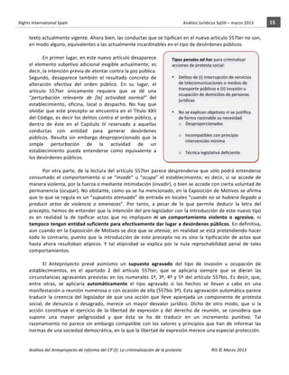 Rights	
  International	
  Spain	
  	
  	
  	
  	
  	
  	
  	
  	
  	
  	
  	
  	
  	
  	
  	
  	
  	
  	
  	
  	
  	
  	
  	
  	
  	
  	
  	
  	
  	
  	
  	
  	
  	
  	
  	
  	
  	
  	
  	
  	
  	
  	
  	
  	
  	
  	
  	
  	
  	
  	
  	
  	
  	
  	
  	
  	
  	
  	
  	
  	
  	
  	
  	
  	
  	
  	
  	
  	
  	
  	
  	
  	
  	
  	
  	
  	
  	
  	
  	
  	
  	
  	
  	
  	
  	
  	
  	
  	
  	
  	
  	
  	
  	
  	
  	
  	
  	
  	
  	
  	
  	
  	
  	
  	
  	
  	
  	
  Análisis	
  Jurídicos	
  SyDH	
  –	
  marzo	
  2013	
     15	
  
                       	
                                                                                                                                                                                                                                                           	
                                                                                                                                                                                                                               	
  
                       texto	
  actualmente	
  vigente.	
  Ahora	
  bien,	
  las	
  conductas	
  que	
  se	
  tipifican	
  en	
  el	
  nuevo	
  artículo	
  557ter	
  no	
  son,	
  
                       en	
  modo	
  alguno,	
  equivalentes	
  a	
  las	
  actualmente	
  incardinables	
  en	
  el	
  tipo	
  de	
  desórdenes	
  públicos.	
  
                       	
  
                                   En	
  primer	
  lugar,	
  en	
  este	
  nuevo	
  artículo	
  desaparece	
                            Tipos	
  penales	
  ad	
  hoc	
  para	
  criminalizar	
  
                       el	
   elemento	
   subjetivo	
   adicional	
   exigible	
   actualmente;	
   es	
                               acciones	
  de	
  protesta	
  social:	
  
                       decir,	
  la	
  intención	
  previa	
  de	
  atentar	
  contra	
  la	
  paz	
  pública.	
                        	
  	
  
                       Segundo,	
   desaparece	
   también	
   el	
   resultado	
   concreto	
   de	
                                   • Delitos	
  de	
  (i)	
  interrupción	
  de	
  servicios	
  
                       alteración	
   efectiva	
   del	
   orden	
   público.	
   En	
   su	
   lugar,	
   el	
                                  de	
  telecomunicaciones	
  o	
  medios	
  de	
  
                                                                                                                                                 transporte	
  públicos	
  e	
  (ii)	
  invasión	
  u	
  
                       artículo	
   557ter	
   únicamente	
   requiere	
   que	
   se	
   dé	
   una	
  
                                                                                                                                                 ocupación	
  de	
  domicilios	
  de	
  personas	
  
                       “perturbación	
   relevante	
   de	
   [la]	
   actividad	
   normal”	
   del	
                                           jurídicas	
  
                       establecimiento,	
   oficina,	
   local	
   o	
   despacho.	
   No	
   hay	
   que	
                                      	
  
                       olvidar	
   que	
   este	
   precepto	
   se	
   encuentra	
   en	
   el	
   Título	
   XXII	
                   • No	
  se	
  explican	
  objetivos	
  ni	
  se	
  justifica	
  	
  
                       del	
  Código,	
  es	
  decir	
  los	
  delitos	
  contra	
  el	
  orden	
  público,	
  y	
                               de	
  forma	
  razonable	
  su	
  necesidad	
  	
  
                       dentro	
   de	
   éste	
   en	
   el	
   Capítulo	
   III	
   reservado	
   a	
   aquellas	
                              o Desproporcionados	
  
                       conductas	
   con	
   entidad	
   para	
   generar	
   desórdenes	
                                                                      	
  
                                                                                                                                                 o Incompatibles	
  con	
  principio	
  
                       públicos.	
   Resulta	
   sin	
   embargo	
   desproporcionado	
   que	
   la	
  
                                                                                                                                                        intervención	
  mínima	
  
                       simple	
   perturbación	
   de	
   la	
   actividad	
   de	
   un	
                                         	
  
                       establecimiento	
   pueda	
   entenderse	
   como	
   equivalente	
   a	
                                                 o Técnica	
  legislativa	
  deficiente	
  
                       los	
  desórdenes	
  públicos.	
                                                                                 	
  
                       	
                                                                                                                        	
  
                                   Por	
   otra	
   parte,	
   de	
   la	
   lectura	
   del	
   artículo	
   557ter	
   parece	
  desprenderse	
   que	
   sólo	
   podrá	
   entenderse	
  
                       consumado	
   el	
   comportamiento	
   si	
   se	
   “invade”	
   u	
   “ocupa”	
   el	
   establecimiento;	
   es	
   decir,	
   si	
   se	
   accede	
   de	
  
                       manera	
  violenta,	
  por	
  la	
  fuerza	
  o	
  mediante	
  intimidación	
  (invadir),	
  o	
  bien	
  se	
  accede	
  con	
  cierta	
  voluntad	
  de	
  
                       permanencia	
  (ocupar).	
  No	
  obstante,	
  como	
  ya	
  se	
  ha	
  mencionado,	
  en	
  la	
  Exposición	
  de	
  Motivos	
  se	
  afirma	
  
                       que	
  lo	
  que	
  se	
  regula	
  es	
  un	
  “supuesto	
  atenuado”	
  de	
  entrada	
  en	
  locales	
  “cuando	
  no	
  se	
  hubiera	
  llegado	
  a	
  
                       producir	
   actos	
   de	
   violencia	
   o	
   amenazas”.	
   Por	
   tanto,	
   a	
   pesar	
   de	
   lo	
   que	
   permite	
   deducir	
   la	
   letra	
   del	
  
                       precepto,	
  hemos	
  de	
  entender	
  que	
  la	
  intención	
  del	
  pre-­‐legislador	
  con	
  la	
  introducción	
  de	
  este	
  nuevo	
  tipo	
  
                       es	
   en	
   realidad	
   la	
   de	
   tipificar	
   actos	
   que	
   no	
   impliquen	
   ni	
   un	
   comportamiento	
   violento	
   o	
   agresivo,	
   ni	
  
                       tampoco	
  tengan	
  entidad	
  suficiente	
  para	
  efectivamente	
  dar	
  lugar	
  a	
  desórdenes	
  públicos.	
  En	
  definitiva,	
  
                       aun	
  cuando	
  en	
  la	
  Exposición	
  de	
  Motivos	
  se	
  dice	
  que	
  se	
  atenúa,	
  en	
  realidad	
  se	
  está	
  pretendiendo	
  hacer	
  
                       todo	
   lo	
   contrario,	
   puesto	
   que	
   la	
   introducción	
   de	
   este	
   precepto	
   no	
   es	
   sino	
   la	
   tipificación	
   de	
   actos	
   que	
  
                       hasta	
   ahora	
   resultaban	
   atípicos.	
   Y	
   tal	
   atipicidad	
   se	
   explica	
   por	
   la	
   nula	
   reprochabilidad	
   penal	
   de	
   tales	
  
                       comportamientos.	
  	
  
                       	
  	
  
                                   El	
   Anteproyecto	
   prevé	
   asimismo	
   un	
   supuesto	
   agravado	
   del	
   tipo	
   de	
   invasión	
   u	
   ocupación	
   de	
  
                       establecimientos,	
   en	
   el	
   apartado	
   2	
   del	
   artículo	
   557ter,	
   que	
   se	
   aplicaría	
   siempre	
   que	
   se	
   dieran	
   las	
  
                       circunstancias	
   agravantes	
   previstas	
   en	
   los	
   numerales	
   1º,	
   3º,	
   4º	
   y	
   5º	
   del	
   artículo	
   557bis.	
   Es	
   decir,	
   que,	
  
                       entre	
   otras,	
   se	
   aplicaría	
   automáticamente	
   el	
   tipo	
   agravado	
   si	
   los	
   hechos	
   se	
   llevan	
   a	
   cabo	
   en	
   una	
  
                       manifestación	
   o	
   reunión	
   numerosa	
   o	
   con	
   ocasión	
   de	
   ella	
   (557bis	
   3º).	
   Esta	
   agravación	
   automática	
   parece	
  
                       traducir	
   la	
   creencia	
   del	
   legislador	
   de	
   que	
   una	
   acción	
   que	
   lleve	
   aparejada	
   un	
   componente	
   de	
   protesta	
  
                       social,	
   de	
   denuncia	
   o	
   desagrado,	
   merece	
   un	
   mayor	
   desvalor	
   jurídico.	
   Dicho	
   de	
   otro	
   modo,	
   que	
   si	
   la	
  
                       acción	
   constituye	
   el	
   ejercicio	
   de	
   la	
   libertad	
   de	
   expresión	
   y	
   del	
   derecho	
   de	
   reunión,	
   se	
   considera	
   que	
  
                       supone	
   una	
   mayor	
   peligrosidad	
   y	
   que	
   ésta	
   se	
   ha	
   de	
   traducir	
   en	
   un	
   incremento	
   punitivo.	
   Tal	
  
                       razonamiento	
   no	
   parece	
   sin	
   embargo	
   compatible	
   con	
   los	
   valores	
   y	
   principios	
   que	
   han	
   de	
   informar	
   las	
  
                       normas	
  de	
  una	
  sociedad	
  democrática,	
  en	
  la	
  que	
  la	
  libertad	
  de	
  expresión	
  merece	
  una	
  especial	
  protección.	
  	
  
                                   	
  

                       Análisis	
  del	
  Anteproyecto	
  de	
  reforma	
  del	
  CP	
  (I):	
  La	
  criminalización	
  de	
  la	
  protesta	
                                                                                                                                                                                                                                                                                         RIS	
  ©	
  Marzo	
  2013
                       	
                                                                                       	
                                                                                                                                                                                                                                                                                                                                                                                                   	
  
 