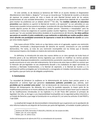Rights	
  International	
  Spain	
  	
  	
  	
  	
  	
  	
  	
  	
  	
  	
  	
  	
  	
  	
  	
  	
  	
  	
  	
  	
  	
  	
  	
  	
  	
  	
  	
  	
  	
  	
  	
  	
  	
  	
  	
  	
  	
  	
  	
  	
  	
  	
  	
  	
  	
  	
  	
  	
  	
  	
  	
  	
  	
  	
  	
  	
  	
  	
  	
  	
  	
  	
  	
  	
  	
  	
  	
  	
  	
  	
  	
  	
  	
  	
  	
  	
  	
  	
  	
  	
  	
  	
  	
  	
  	
  	
  	
  	
  	
  	
  	
  	
  	
  	
  	
  	
  	
  	
  	
  	
  	
  	
  	
  	
  	
  	
  	
  Análisis	
  Jurídicos	
  SyDH	
  –	
  marzo	
  2013	
     16	
  
                       	
                                                                                                                                                                                                                                                           	
                                                                                                                                                                                                                               	
  
                                  En	
   este	
   sentido,	
   es	
   de	
   destacar	
   la	
   Sentencia	
   del	
   TEDH	
   en	
   el	
   asunto	
   Stankov	
   et	
   Organisation	
  
                       Macédonienne	
  Unie	
  Ilinden	
  c.	
  Bulgarie,21	
  en	
  la	
  que	
  se	
  recuerda	
  que	
  “la	
  libertad	
  de	
  reunión	
  y	
  el	
  derecho	
  
                       de	
   expresar	
   los	
   propios	
   puntos	
   de	
   vista	
   a	
   través	
   de	
   esta	
   libertad	
   forman	
   parte	
   de	
   los	
   valores	
  
                       fundamentales	
   de	
   una	
   sociedad	
   democrática.	
   La	
   esencia	
   de	
   una	
   democracia	
   depende	
   de	
   su	
   capacidad	
  
                       para	
   resolver	
   los	
   problemas	
   con	
   un	
   debate	
   abierto”.22	
   Por	
   ello,	
   “las	
   medidas	
   radicales	
   de	
   naturaleza	
  
                       preventiva	
   cuyo	
   objetivo	
   es	
   suprimir	
   la	
   libertad	
   de	
   reunión	
   y	
   de	
   expresión”	
   no	
   son	
   admisibles	
   en	
   una	
  
                       democracia	
  y	
  pueden	
  incluso	
  ponerla	
  en	
  peligro.	
  La	
  protección	
  de	
  estas	
  libertades	
  es	
  imprescindible,	
  aún	
  
                       cuando	
   algunos	
   puntos	
   de	
   vista	
   o	
   expresiones	
   puedan	
   parecer	
   “chocantes	
   e	
   inaceptables”	
   para	
   las	
  
                       autoridades	
  o	
  incluso	
  las	
  exigencias	
  en	
  cuestión	
  puedan	
  resultar	
  ilegítimas.	
  Concluyó	
  el	
  TEDH	
  en	
  aquel	
  
                       asunto	
   que	
   “en	
   una	
   sociedad	
   democrática	
   fundada	
   en	
   la	
   preeminencia	
   del	
   Derecho,	
   las	
   ideas	
   políticas	
  
                       que	
  ponen	
  en	
  cuestión	
  el	
  orden	
  establecido	
  y	
  cuya	
  realización	
  es	
  defendida	
  por	
  medios	
  pacíficos	
  deben	
  
                       verse	
  ofrecida	
  una	
  posibilidad	
  conveniente	
  de	
  expresarse	
  a	
  través	
  de	
  la	
  libertad	
  de	
  reunión	
  así	
  como	
  
                       por	
  otros	
  medios	
  legales”.23	
  	
  
                       	
  
                                  Este	
  nuevo	
  artículo	
  557ter,	
  tanto	
  en	
  su	
  tipo	
  básico	
  como	
  en	
  el	
  agravado,	
  supone	
  una	
  restricción	
  
                       injustificada,	
   inmotivada	
   y	
   desproporcionada	
   del	
   derecho	
   de	
   reunión,	
   innecesaria	
   en	
   una	
   sociedad	
  
                       democrática.	
   Por	
   tanto,	
   se	
   trata	
   de	
   una	
   restricción	
   incompatible	
   con	
   los	
   límites	
   que	
   el	
   Derecho	
  
                       Internacional	
  impone	
  a	
  los	
  Estados	
  en	
  materia	
  de	
  restricción	
  de	
  derechos.	
  
                       	
  
                                  En	
   definitiva,	
   la	
   introducción	
   de	
   estos	
   dos	
   nuevos	
   delitos	
   es	
   un	
   claro	
   ejemplo	
   de	
   huida	
   hacia	
   el	
  
                       Derecho	
   penal	
   y	
   de	
   esa	
   deficiente	
   técnica	
   legislativa	
   que	
   consiste	
   en	
   modificar	
   las	
   normas	
   penales	
  
                       reaccionando	
  desproporcionadamente	
  a	
  acontecimientos	
  puramente	
  coyunturales	
  y	
  cuya	
  respuesta	
  no	
  
                       puede	
   encontrarse	
   en	
   esta	
   rama	
   del	
   ordenamiento.	
   De	
   la	
   lectura	
   de	
   estos	
   tipos	
   es	
   difícil	
   no	
   concluir	
   que	
  
                       la	
   intención	
   del	
   pre-­‐legislador	
   no	
   sea	
   simplemente	
   disuadir	
   a	
   los	
   ciudadanos	
   de	
   seguir	
   ejerciendo	
   sus	
  
                       derechos	
   y	
   libertades	
   fundamentales,	
   a	
   la	
   libertad	
   de	
   expresión,	
   a	
   la	
   libertad	
   de	
   reunión	
   y	
   a	
   la	
  
                       participación	
  política	
  protegidos	
  por	
  la	
  Constitución	
  y	
  consagrados	
  en	
  tratados	
  internacionales	
  suscritos	
  
                       por	
  España	
  y	
  que	
  por	
  tanto	
  son	
  de	
  obligado	
  cumplimiento.	
  
                                  	
  	
  	
  	
  
                                      3.	
  Conclusiones	
  
                       	
  
                       “La	
   necesidad	
   de	
   fortalecer	
   la	
   confianza	
   en	
   la	
   Administración	
   de	
   Justicia	
   hace	
   preciso	
   poner	
   a	
   su	
  
                       disposición	
   un	
   sistema	
   legal	
   que	
   garantice	
   resoluciones	
   judiciales	
   previsibles	
   que,	
   además,	
   sean	
  
                       percibidas	
   por	
   la	
   sociedad	
   como	
   justas”.	
   Con	
   tal	
   declaración	
   de	
   intenciones	
   se	
   inicia	
   la	
   Exposición	
   de	
  
                       Motivos	
   del	
   Anteproyecto.	
   No	
   obstante,	
   tal	
   y	
   como	
   ha	
   quedado	
   expuesto,	
   la	
   mayor	
   parte	
   de	
   las	
  
                       modificaciones	
  previstas	
  en	
  el	
  mismo	
  adolecen	
  de	
  una	
  falta	
  de	
  concreción	
  tal	
  que	
  hacen	
  que	
  la	
  redacción	
  
                       de	
   las	
   modificaciones	
   introducidas	
   en	
   los	
   Capítulos	
   II	
   y	
   III	
   del	
   Título	
   XXII	
   vulneren	
   el	
   principio	
   de	
  
                       legalidad.	
  Con	
  ello,	
  se	
  da	
  lugar	
  a	
  una	
  imprevisibilidad	
  incompatible	
  con	
  la	
  seguridad	
  jurídica	
  inherente	
  a	
  
                       un	
  Estado	
  de	
  Derecho	
  y	
  que	
  exige	
  la	
  Constitución	
  en	
  su	
  artículo	
  9.3,	
  así	
  como	
  los	
  artículos	
  15	
  del	
  PIDCP	
  y	
  
                       7	
  del	
  CEDH.	
  
                       	
  
                                   La	
  amplitud	
  del	
  margen	
  de	
  discrecionalidad	
  e	
  interpretación	
  que	
  se	
  generaría	
  con	
  la	
  aprobación	
  de	
  
                       esta	
  reforma	
  traduciría	
  una	
  dejación	
  de	
  funciones	
  por	
  parte	
  del	
  legislador,	
  al	
  trasladar	
  al	
  poder	
  judicial	
  la	
  
                                                    	
  	
  	
  	
  	
  	
  	
  	
  	
  	
  	
  	
  	
  	
  	
  	
  	
  	
  	
  	
  	
  	
  	
  	
  	
  	
  	
  	
  	
  	
  	
  	
  	
  	
  	
  	
  	
  	
  	
  	
  	
  	
  	
  	
  	
  	
  	
  	
  	
  	
  	
  	
  	
  	
  
                                                    21
                                                      	
  Sentencia	
  del	
  TEDH,	
  Demandas	
  nº	
  29221/95	
  y	
  2922195,	
  de	
  2	
  de	
  octubre	
  de	
  2001.	
  
                                                    22
                                                      	
  Ibídem,	
  párr.	
  97,	
  inciso	
  segundo.	
  	
  
                                                    23
                                                      	
  Ibídem,	
  párr.	
  97,	
  último	
  inciso.	
  	
  

                       Análisis	
  del	
  Anteproyecto	
  de	
  reforma	
  del	
  CP	
  (I):	
  La	
  criminalización	
  de	
  la	
  protesta	
                                                                                                                                                                                                                                                                                         RIS	
  ©	
  Marzo	
  2013
                       	
                                                                                       	
                                                                                                                                                                                                                                                                                                                                                                                                   	
  
 