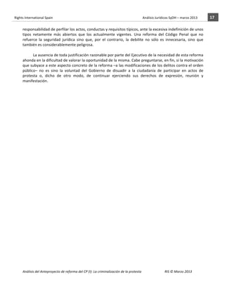 Rights	
  International	
  Spain	
  	
  	
  	
  	
  	
  	
  	
  	
  	
  	
  	
  	
  	
  	
  	
  	
  	
  	
  	
  	
  	
  	
  	
  	
  	
  	
  	
  	
  	
  	
  	
  	
  	
  	
  	
  	
  	
  	
  	
  	
  	
  	
  	
  	
  	
  	
  	
  	
  	
  	
  	
  	
  	
  	
  	
  	
  	
  	
  	
  	
  	
  	
  	
  	
  	
  	
  	
  	
  	
  	
  	
  	
  	
  	
  	
  	
  	
  	
  	
  	
  	
  	
  	
  	
  	
  	
  	
  	
  	
  	
  	
  	
  	
  	
  	
  	
  	
  	
  	
  	
  	
  	
  	
  	
  	
  	
  	
  Análisis	
  Jurídicos	
  SyDH	
  –	
  marzo	
  2013	
     17	
  
                       	
                                                                                                                                                                                                                                                           	
                                                                                                                                                                                                                               	
  
                       responsabilidad	
   de	
   perfilar	
   los	
   actos,	
   conductas	
   y	
   requisitos	
   típicos,	
   ante	
   la	
   excesiva	
   indefinición	
   de	
   unos	
  
                       tipos	
   netamente	
   más	
   abiertos	
   que	
   los	
   actualmente	
   vigentes.	
   Una	
   reforma	
   del	
   Código	
   Penal	
   que	
   no	
  
                       refuerce	
   la	
   seguridad	
   jurídica	
   sino	
   que,	
   por	
   el	
   contrario,	
   la	
   debilite	
   no	
   sólo	
   es	
   innecesaria,	
   sino	
   que	
  
                       también	
  es	
  considerablemente	
  peligrosa.	
  	
  
                                 	
  
                                 La	
  ausencia	
  de	
  toda	
  justificación	
  razonable	
  por	
  parte	
  del	
  Ejecutivo	
  de	
  la	
  necesidad	
  de	
  esta	
  reforma	
  
                       ahonda	
   en	
   la	
   dificultad	
   de	
   valorar	
   la	
   oportunidad	
   de	
   la	
   misma.	
   Cabe	
   preguntarse,	
   en	
   fin,	
   si	
   la	
   motivación	
  
                       que	
  subyace	
  a	
  este	
  aspecto	
  concreto	
  de	
  la	
  reforma	
  –a	
  las	
  modificaciones	
  de	
  los	
  delitos	
  contra	
  el	
  orden	
  
                       público–	
   no	
   es	
   sino	
   la	
   voluntad	
   del	
   Gobierno	
   de	
   disuadir	
   a	
   la	
   ciudadanía	
   de	
   participar	
   en	
   actos	
   de	
  
                       protesta	
   o,	
   dicho	
   de	
   otro	
   modo,	
   de	
   continuar	
   ejerciendo	
   sus	
   derechos	
   de	
   expresión,	
   reunión	
   y	
  
                       manifestación.	
  




                       Análisis	
  del	
  Anteproyecto	
  de	
  reforma	
  del	
  CP	
  (I):	
  La	
  criminalización	
  de	
  la	
  protesta	
                                                                                                                                                                                                                                                                                         RIS	
  ©	
  Marzo	
  2013
                       	
                                                                                       	
                                                                                                                                                                                                                                                                                                                                                                                                   	
  
 