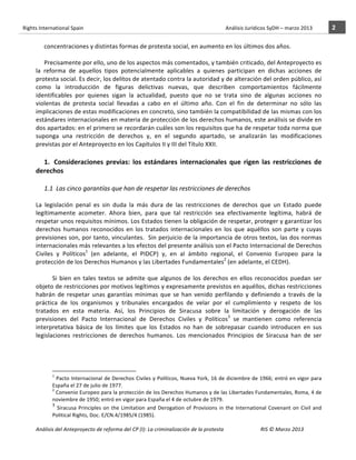 Rights	
  International	
  Spain	
  	
  	
  	
  	
  	
  	
  	
  	
  	
  	
  	
  	
  	
  	
  	
  	
  	
  	
  	
  	
  	
  	
  	
  	
  	
  	
  	
  	
  	
  	
  	
  	
  	
  	
  	
  	
  	
  	
  	
  	
  	
  	
  	
  	
  	
  	
  	
  	
  	
  	
  	
  	
  	
  	
  	
  	
  	
  	
  	
  	
  	
  	
  	
  	
  	
  	
  	
  	
  	
  	
  	
  	
  	
  	
  	
  	
  	
  	
  	
  	
  	
  	
  	
  	
  	
  	
  	
  	
  	
  	
  	
  	
  	
  	
  	
  	
  	
  	
  	
  	
  	
  	
  	
  	
  	
  	
  	
  Análisis	
  Jurídicos	
  SyDH	
  –	
  marzo	
  2013	
     2	
  
                       	
                                                                                                                                                                                                                                                           	
                                                                                                                                                                                                                               	
  
                              concentraciones	
  y	
  distintas	
  formas	
  de	
  protesta	
  social,	
  en	
  aumento	
  en	
  los	
  últimos	
  dos	
  años.	
  	
  
                              	
  
                              Precisamente	
  por	
  ello,	
  uno	
  de	
  los	
  aspectos	
  más	
  comentados,	
  y	
  también	
  criticado,	
  del	
  Anteproyecto	
  es	
  
                       la	
   reforma	
   de	
   aquellos	
   tipos	
   potencialmente	
   aplicables	
   a	
   quienes	
   participan	
   en	
   dichas	
   acciones	
   de	
  
                       protesta	
  social.	
  Es	
  decir,	
  los	
  delitos	
  de	
  atentado	
  contra	
  la	
  autoridad	
  y	
  de	
  alteración	
  del	
  orden	
  público,	
  así	
  
                       como	
   la	
   introducción	
   de	
   figuras	
   delictivas	
   nuevas,	
   que	
   describen	
   comportamientos	
   fácilmente	
  
                       identificables	
   por	
   quienes	
   sigan	
   la	
   actualidad,	
   puesto	
   que	
   no	
   se	
   trata	
   sino	
   de	
   algunas	
   acciones	
   no	
  
                       violentas	
   de	
   protesta	
   social	
   llevadas	
   a	
   cabo	
   en	
   el	
   último	
   año.	
   Con	
   el	
   fin	
   de	
   determinar	
   no	
   sólo	
   las	
  
                       implicaciones	
  de	
  estas	
  modificaciones	
  en	
  concreto,	
  sino	
  también	
  la	
  compatibilidad	
  de	
  las	
  mismas	
  con	
  los	
  
                       estándares	
  internacionales	
  en	
  materia	
  de	
  protección	
  de	
  los	
  derechos	
  humanos,	
  este	
   análisis	
  se	
  divide	
  en	
  
                       dos	
  apartados:	
  en	
  el	
  primero	
  se	
  recordarán	
  cuáles	
  son	
  los	
  requisitos	
  que	
  ha	
  de	
  respetar	
  toda	
  norma	
  que	
  
                       suponga	
   una	
   restricción	
   de	
   derechos	
   y,	
   en	
   el	
   segundo	
   apartado,	
   se	
   analizarán	
   las	
   modificaciones	
  
                       previstas	
  por	
  el	
  Anteproyecto	
  en	
  los	
  Capítulos	
  II	
  y	
  III	
  del	
  Título	
  XXII.	
  
                            	
  
                            1. 	
  Consideraciones	
   previas:	
   los	
   estándares	
   internacionales	
   que	
   rigen	
   las	
   restricciones	
   de	
  
                       derechos	
  
                       	
  
                                      1.1	
  	
  Las	
  cinco	
  garantías	
  que	
  han	
  de	
  respetar	
  las	
  restricciones	
  de	
  derechos	
  
                                 	
  
                       La	
   legislación	
   penal	
   es	
   sin	
   duda	
   la	
   más	
   dura	
   de	
   las	
   restricciones	
   de	
   derechos	
   que	
   un	
   Estado	
   puede	
  
                       legítimamente	
   acometer.	
   Ahora	
   bien,	
   para	
   que	
   tal	
   restricción	
   sea	
   efectivamente	
   legítima,	
   habrá	
   de	
  
                       respetar	
   unos	
   requisitos	
   mínimos.	
   Los	
   Estados	
   tienen	
   la	
   obligación	
   de	
   respetar,	
   proteger	
   y	
   garantizar	
   los	
  
                       derechos	
   humanos	
   reconocidos	
   en	
   los	
   tratados	
   internacionales	
   en	
   los	
   que	
   aquéllos	
   son	
   parte	
   y	
   cuyas	
  
                       previsiones	
  son,	
  por	
  tanto,	
  vinculantes.	
  	
  Sin	
  perjuicio	
  de	
  la	
  importancia	
  de	
  otros	
  textos,	
  las	
  dos	
  normas	
  
                       internacionales	
  más	
  relevantes	
  a	
  los	
  efectos	
  del	
  presente	
  análisis	
  son	
  el	
  Pacto	
  Internacional	
  de	
  Derechos	
  
                       Civiles	
   y	
   Políticos1	
   (en	
   adelante,	
   el	
   PIDCP)	
   y,	
   en	
   al	
   ámbito	
   regional,	
   el	
   Convenio	
   Europeo	
   para	
   la	
  
                       protección	
  de	
  los	
  Derechos	
  Humanos	
  y	
  las	
  Libertades	
  Fundamentales2	
  (en	
  adelante,	
  el	
  CEDH).	
  	
  
                                 	
  
                                 Si	
   bien	
   en	
   tales	
   textos	
   se	
   admite	
   que	
   algunos	
   de	
   los	
   derechos	
   en	
   ellos	
   reconocidos	
   puedan	
   ser	
  
                       objeto	
   de	
   restricciones	
   por	
   motivos	
   legítimos	
   y	
   expresamente	
   previstos	
   en	
   aquéllos,	
   dichas	
   restricciones	
  
                       habrán	
   de	
   respetar	
   unas	
   garantías	
   mínimas	
   que	
   se	
   han	
   venido	
   perfilando	
   y	
   definiendo	
   a	
   través	
   de	
   la	
  
                       práctica	
   de	
   los	
   organismos	
   y	
   tribunales	
   encargados	
   de	
   velar	
   por	
   el	
   cumplimiento	
   y	
   respeto	
   de	
   los	
  
                       tratados	
   en	
   esta	
   materia.	
   Así,	
   los	
   Principios	
   de	
   Siracusa	
   sobre	
   la	
   limitación	
   y	
   derogación	
   de	
   las	
  
                       previsiones	
   del	
   Pacto	
   Internacional	
   de	
   Derechos	
   Civiles	
   y	
   Políticos3	
   se	
   mantienen	
   como	
   referencia	
  
                       interpretativa	
   básica	
   de	
   los	
   límites	
   que	
   los	
   Estados	
   no	
   han	
   de	
   sobrepasar	
   cuando	
   introducen	
   en	
   sus	
  
                       legislaciones	
   restricciones	
   de	
   derechos	
   humanos.	
   Los	
   mencionados	
   Principios	
   de	
   Siracusa	
   han	
   de	
   ser	
  




                                                    	
  	
  	
  	
  	
  	
  	
  	
  	
  	
  	
  	
  	
  	
  	
  	
  	
  	
  	
  	
  	
  	
  	
  	
  	
  	
  	
  	
  	
  	
  	
  	
  	
  	
  	
  	
  	
  	
  	
  	
  	
  	
  	
  	
  	
  	
  	
  	
  	
  	
  	
  	
  	
  	
  
                                                    1
                                                      	
  Pacto	
  Internacional	
  de	
  Derechos	
  Civiles	
  y	
  Políticos,	
  Nueva	
  York,	
  16	
  de	
  diciembre	
  de	
  1966;	
  entró	
  en	
  vigor	
  para	
  
                                                    España	
  el	
  27	
  de	
  julio	
  de	
  1977.	
  
                                                    2
                                                      	
   Convenio	
   Europeo	
   para	
   la	
   protección	
   de	
   los	
   Derechos	
   Humanos	
   y	
   de	
   las	
   Libertades	
   Fundamentales,	
   Roma,	
   4	
   de	
  
                                                    noviembre	
  de	
  1950;	
  entró	
  en	
  vigor	
  para	
  España	
  el	
  4	
  de	
  octubre	
  de	
  1979.	
  
                                                    3
                                                       	
   Siracusa	
   Principles	
   on	
   the	
   Limitation	
   and	
   Derogation	
   of	
   Provisions	
   in	
   the	
   International	
   Covenant	
   on	
   Civil	
   and	
  
                                                    Political	
  Rights,	
  Doc.	
  E/CN.4/1985/4	
  (1985).	
  

                       Análisis	
  del	
  Anteproyecto	
  de	
  reforma	
  del	
  CP	
  (I):	
  La	
  criminalización	
  de	
  la	
  protesta	
                                                                                                                                                                                                                                                                                         RIS	
  ©	
  Marzo	
  2013
                       	
                                                                                       	
                                                                                                                                                                                                                                                                                                                                                                                                   	
  
 