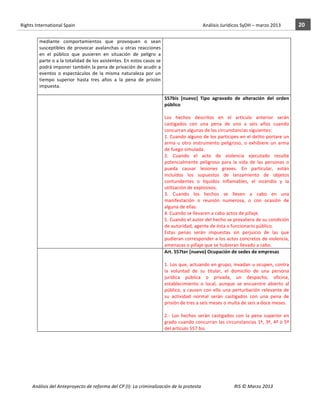 Rights	
  International	
  Spain	
  	
  	
  	
  	
  	
  	
  	
  	
  	
  	
  	
  	
  	
  	
  	
  	
  	
  	
  	
  	
  	
  	
  	
  	
  	
  	
  	
  	
  	
  	
  	
  	
  	
  	
  	
  	
  	
  	
  	
  	
  	
  	
  	
  	
  	
  	
  	
  	
  	
  	
  	
  	
  	
  	
  	
  	
  	
  	
  	
  	
  	
  	
  	
  	
  	
  	
  	
  	
  	
  	
  	
  	
  	
  	
  	
  	
  	
  	
  	
  	
  	
  	
  	
  	
  	
  	
  	
  	
  	
  	
  	
  	
  	
  	
  	
  	
  	
  	
  	
  	
  	
  	
  	
  	
  	
  	
  	
  Análisis	
  Jurídicos	
  SyDH	
  –	
  marzo	
  2013	
     20	
  
                       	
                                                                                                        	
                                                                                                                                                                                                                                                                                                                                                                                  	
  
                                     mediante	
   comportamientos	
   que	
   provoquen	
   o	
   sean	
  
                                     susceptibles	
   de	
   provocar	
   avalanchas	
   u	
   otras	
   reacciones	
  
                                     en	
   el	
   público	
   que	
   pusieren	
   en	
   situación	
   de	
   peligro	
   a	
  
                                     parte	
  o	
  a	
  la	
  totalidad	
  de	
  los	
  asistentes.	
  En	
  estos	
  casos	
  se	
  
                                     podrá	
  imponer	
  también	
  la	
  pena	
  de	
  privación	
  de	
  acudir	
  a	
  
                                     eventos	
   o	
   espectáculos	
   de	
   la	
   misma	
   naturaleza	
   por	
   un	
  
                                     tiempo	
   superior	
   hasta	
   tres	
   años	
   a	
   la	
   pena	
   de	
   prisión	
  
                                     impuesta.	
  

                                     	
                                                                                                                                                                                                                                                      557bis	
   [nuevo]	
   Tipo	
   agravado	
   de	
   alteración	
   del	
   orden	
  
                                                                                                                                                                                                                                                                                             público	
  
                                                                                                                                                                                                                                                                                             	
  
                                                                                                                                                                                                                                                                                             Los	
   hechos	
   descritos	
   en	
   el	
   artículo	
   anterior	
   serán	
  
                                                                                                                                                                                                                                                                                             castigados	
   con	
   una	
   pena	
   de	
   uno	
   a	
   seis	
   años	
   cuando	
  
                                                                                                                                                                                                                                                                                             concurran	
  algunas	
  de	
  las	
  circunstancias	
  siguientes:	
  
                                                                                                                                                                                                                                                                                             1.	
  Cuando	
  alguno	
  de	
  los	
  partícipes	
  en	
  el	
  delito	
  portare	
  un	
  
                                                                                                                                                                                                                                                                                             arma	
   u	
   otro	
   instrumento	
   peligroso,	
   o	
   exhibiere	
   un	
   arma	
  
                                                                                                                                                                                                                                                                                             de	
  fuego	
  simulada.	
  
                                                                                                                                                                                                                                                                                             2.	
   Cuando	
   el	
   acto	
   de	
   violencia	
   ejecutado	
   resulte	
  
                                                                                                                                                                                                                                                                                             potencialmente	
   peligroso	
   para	
   la	
   vida	
   de	
   las	
   personas	
   o	
  
                                                                                                                                                                                                                                                                                             pueda	
   causar	
   lesiones	
   graves.	
   En	
   particular,	
   están	
  
                                                                                                                                                                                                                                                                                             incluidos	
   los	
   supuestos	
   de	
   lanzamiento	
   de	
   objetos	
  
                                                                                                                                                                                                                                                                                             contundentes	
   o	
   líquidos	
   inflamables,	
   el	
   incendio	
   y	
   la	
  
                                                                                                                                                                                                                                                                                             utilización	
  de	
  explosivos.	
  
                                                                                                                                                                                                                                                                                             3.	
   Cuando	
   los	
   hechos	
   se	
   lleven	
   a	
   cabo	
   en	
   una	
  
                                                                                                                                                                                                                                                                                             manifestación	
   o	
   reunión	
   numerosa,	
   o	
   con	
   ocasión	
   de	
  
                                                                                                                                                                                                                                                                                             alguna	
  de	
  ellas.	
  
                                                                                                                                                                                                                                                                                             4.	
  Cuando	
  se	
  llevaren	
  a	
  cabo	
  actos	
  de	
  pillaje.	
  
                                                                                                                                                                                                                                                                                             5.	
  Cuando	
  el	
  autor	
  del	
  hecho	
  se	
  prevaliera	
  de	
  su	
  condición	
  
                                                                                                                                                                                                                                                                                             de	
  autoridad,	
  agente	
  de	
  ésta	
  o	
  funcionario	
  público.	
  
                                                                                                                                                                                                                                                                                             Estas	
   penas	
   serán	
   impuestas	
   sin	
   perjuicio	
   de	
   las	
   que	
  
                                                                                                                                                                                                                                                                                             pudieran	
  corresponder	
  a	
  los	
  actos	
  concretos	
  de	
  violencia,	
  
                                                                                                                                                                                                                                                                                             amenazas	
  o	
  pillaje	
  que	
  se	
  hubieran	
  llevado	
  a	
  cabo.	
  
                                     	
                                                                                                                                                                                                                                                      Art.	
  557ter	
  [nuevo]	
  Ocupación	
  de	
  sedes	
  de	
  empresas	
  
                                                                                                                                                                                                                                                                                             	
  
                                                                                                                                                                                                                                                                                             1.	
  Los	
  que,	
  actuando	
  en	
  grupo,	
  invadan	
  u	
  ocupen,	
  contra	
  
                                                                                                                                                                                                                                                                                             la	
   voluntad	
   de	
   su	
   titular,	
   el	
   domicilio	
   de	
   una	
   persona	
  
                                                                                                                                                                                                                                                                                             jurídica	
   pública	
   o	
   privada,	
   un	
   despacho,	
   oficina,	
  
                                                                                                                                                                                                                                                                                             establecimiento	
   o	
   local,	
   aunque	
   se	
   encuentre	
   abierto	
   al	
  
                                                                                                                                                                                                                                                                                             público,	
   y	
   causen	
   con	
   ello	
   una	
   perturbación	
   relevante	
   de	
  
                                                                                                                                                                                                                                                                                             su	
   actividad	
   normal	
   serán	
   castigados	
   con	
   una	
   pena	
   de	
  
                                                                                                                                                                                                                                                                                             prisión	
  de	
  tres	
  a	
  seis	
  meses	
  o	
  multa	
  de	
  seis	
  a	
  doce	
  meses.	
  
                                                                                                                                                                                                                                                                                             	
  
                                                                                                                                                                                                                                                                                             2.-­‐	
   Los	
   hechos	
   serán	
   castigados	
   con	
   la	
   pena	
   superior	
   en	
  
                                                                                                                                                                                                                                                                                             grado	
  cuando	
  concurran	
  las	
  circunstancias	
  1ª,	
  3ª,	
  4ª	
  ó	
  5ª	
  
                                                                                                                                                                                                                                                                                             del	
  artículo	
  557	
  bis.	
  




                       Análisis	
  del	
  Anteproyecto	
  de	
  reforma	
  del	
  CP	
  (I):	
  La	
  criminalización	
  de	
  la	
  protesta	
                                                                                                                                                                                                                                                                                         RIS	
  ©	
  Marzo	
  2013
                       	
                                                                                       	
                                                                                                                                                                                                                                                                                                                                                                                                   	
  
 