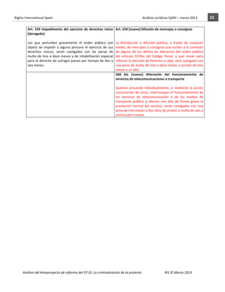 Rights	
  International	
  Spain	
  	
  	
  	
  	
  	
  	
  	
  	
  	
  	
  	
  	
  	
  	
  	
  	
  	
  	
  	
  	
  	
  	
  	
  	
  	
  	
  	
  	
  	
  	
  	
  	
  	
  	
  	
  	
  	
  	
  	
  	
  	
  	
  	
  	
  	
  	
  	
  	
  	
  	
  	
  	
  	
  	
  	
  	
  	
  	
  	
  	
  	
  	
  	
  	
  	
  	
  	
  	
  	
  	
  	
  	
  	
  	
  	
  	
  	
  	
  	
  	
  	
  	
  	
  	
  	
  	
  	
  	
  	
  	
  	
  	
  	
  	
  	
  	
  	
  	
  	
  	
  	
  	
  	
  	
  	
  	
  	
  Análisis	
  Jurídicos	
  SyDH	
  –	
  marzo	
  2013	
     21	
  
                       	
                                                                                                      	
                                                                                                                                                                                                                                                	
  
                                     Art.	
   559	
   Impedimento	
   del	
   ejercicio	
   de	
   derechos	
   cívico	
                                                                                                                                                                     Art.	
  559	
  [nuevo]	
  Difusión	
  de	
  mensajes	
  o	
  consignas	
  
                                     [derogado]	
                                                                                                                                                                                                                                            	
  
                                     	
  	
                                                                                                                                                                                                                                                  	
  
                                     Los	
   que	
   perturben	
   gravemente	
   el	
   orden	
   público	
   con	
                                                                                                                                                                         La	
   distribución	
   o	
   difusión	
   pública,	
   a	
   través	
   de	
   cualquier	
  
                                     objeto	
   de	
   impedir	
   a	
   alguna	
   persona	
   el	
   ejercicio	
   de	
   sus	
                                                                                                                                                            medio,	
  de	
  mensajes	
  o	
  consignas	
  que	
  inciten	
  a	
  la	
  comisión	
  
                                     derechos	
   cívicos,	
   serán	
   castigados	
   con	
   las	
   penas	
   de	
                                                                                                                                                                       de	
   alguno	
   de	
   los	
   delitos	
   de	
   alteración	
   del	
   orden	
   público	
  
                                     multa	
   de	
   tres	
   a	
   doce	
   meses	
   y	
   de	
   inhabilitación	
   especial	
                                                                                                                                                           del	
   artículo	
   557bis	
   del	
   Código	
   Penal,	
   o	
   que	
   sirvan	
   para	
  
                                     para	
  el	
  derecho	
  de	
  sufragio	
  pasivo	
  por	
  tiempo	
  de	
  dos	
  a	
                                                                                                                                                                  reforzar	
  la	
  decisión	
  de	
  llevarlos	
  a	
  cabo,	
  será	
  castigado	
  con	
  
                                     seis	
  meses.	
  	
  	
                                                                                                                                                                                                                                una	
  pena	
  de	
  multa	
  de	
  tres	
  a	
  doce	
  meses	
  o	
  prisión	
  de	
  tres	
  
                                                                                                                                                                                                                                                                                             meses	
  a	
  un	
  año.	
  
                                     	
                                                                                                                                                                                                                                                      560	
   bis	
   [nuevo]	
   Alteración	
   del	
   funcionamiento	
   de	
  
                                                                                                                                                                                                                                                                                             servicios	
  de	
  telecomunicaciones	
  o	
  transporte	
  
                                                                                                                                                                                                                                                                                             	
  
                                                                                                                                                                                                                                                                                             Quienes	
   actuando	
   individualmente,	
   o	
   mediante	
   la	
   acción	
  
                                                                                                                                                                                                                                                                                             concurrente	
   de	
   otros,	
   interrumpan	
   el	
   funcionamiento	
   de	
  
                                                                                                                                                                                                                                                                                             los	
   servicios	
   de	
   telecomunicación	
   o	
   de	
   los	
   medios	
   de	
  
                                                                                                                                                                                                                                                                                             transporte	
   público	
   y	
   alteren	
   con	
   ello	
   de	
   forma	
   grave	
   la	
  
                                                                                                                                                                                                                                                                                             prestación	
   normal	
   del	
   servicio,	
   serán	
   castigados	
   con	
   una	
  
                                                                                                                                                                                                                                                                                             pena	
  de	
  tres	
  meses	
  a	
  dos	
  años	
  de	
  prisión	
  o	
  multa	
  de	
  seis	
  a	
  
                                                                                                                                                                                                                                                                                             veinticuatro	
  meses.	
  
                                                    	
  




                       Análisis	
  del	
  Anteproyecto	
  de	
  reforma	
  del	
  CP	
  (I):	
  La	
  criminalización	
  de	
  la	
  protesta	
                                                                                                                                                                                                                                                                                         RIS	
  ©	
  Marzo	
  2013
                       	
                                                                                       	
                                                                                                                                                                                                                                                                                                                                                                                                   	
  
 