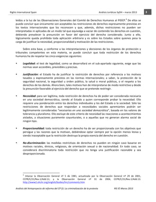 Rights	
  International	
  Spain	
  	
  	
  	
  	
  	
  	
  	
  	
  	
  	
  	
  	
  	
  	
  	
  	
  	
  	
  	
  	
  	
  	
  	
  	
  	
  	
  	
  	
  	
  	
  	
  	
  	
  	
  	
  	
  	
  	
  	
  	
  	
  	
  	
  	
  	
  	
  	
  	
  	
  	
  	
  	
  	
  	
  	
  	
  	
  	
  	
  	
  	
  	
  	
  	
  	
  	
  	
  	
  	
  	
  	
  	
  	
  	
  	
  	
  	
  	
  	
  	
  	
  	
  	
  	
  	
  	
  	
  	
  	
  	
  	
  	
  	
  	
  	
  	
  	
  	
  	
  	
  	
  	
  	
  	
  	
  	
  	
  Análisis	
  Jurídicos	
  SyDH	
  –	
  marzo	
  2013	
     3	
  
                       	
                                                                                                                                                                                                                                                           	
                                                                                                                                                                                                                               	
  
                                                                                                                                                                                                                                                                                                                                                                                                                                                                                       4
                       leídos	
  a	
  la	
  luz	
  de	
  las	
  Observaciones	
  Generales	
  del	
  Comité	
  de	
  Derechos	
  Humanos	
  al	
  PIDCP. 	
  De	
  ellos	
  se	
  
                       puede	
  concluir	
  que	
  únicamente	
  son	
  aceptables	
  las	
  restricciones	
  de	
  derechos	
  expresamente	
  previstas	
  en	
  
                       los	
   textos	
   internacionales	
   que	
   los	
   reconocen	
   y	
   que,	
   además,	
   dichas	
   restricciones	
   no	
   pueden	
   ser	
  
                       interpretadas	
   ni	
   aplicadas	
   de	
   un	
   modo	
   tal	
   que	
   equivalga	
   a	
   vaciar	
   de	
   contenido	
   los	
   derechos	
  en	
   cuestión,	
  
                       debiendo	
   prevalecer	
   la	
   presunción	
   en	
   favor	
   del	
   ejercicio	
   del	
   derecho	
   considerado.	
   Junto	
   a	
   ello,	
  
                       lógicamente	
   queda	
   prohibida	
   toda	
   aplicación	
   arbitraria	
   y	
   es	
   sobre	
   los	
   Estados	
   sobre	
   quienes	
   pesa	
   la	
  
                       carga	
  de	
  justificar	
  la	
  necesidad,	
  proporcionalidad	
  y	
  motivación	
  de	
  las	
  restricciones.	
  
                                        	
  	
  	
  	
  
                                 Sobre	
   esta	
   base,	
   y	
   conforme	
   a	
   las	
   interpretaciones	
   y	
   decisiones	
   de	
   los	
   órganos	
   de	
   protección	
   y	
  
                       tribunales	
   competentes	
   en	
   esta	
   materia,	
   se	
   puede	
   concluir	
   que	
   toda	
   restricción	
   de	
   los	
   derechos	
  
                       humanos	
  ha	
  de	
  respetar	
  las	
  cinco	
  exigencias	
  siguientes:	
  	
  
                                 	
  
                       •         Legalidad:	
   el	
   test	
   de	
   legalidad,	
   como	
   se	
   desarrollará	
   en	
   el	
   sub-­‐apartado	
   siguiente,	
   exige	
   que	
   las	
  
                                 normas	
  sean	
  accesibles,	
  previsibles	
  y	
  precisas.	
  	
  
                                 	
  
                       •         Justificación:	
   el	
   Estado	
   ha	
   de	
   justificar	
   la	
   restricción	
   de	
   derechos	
   por	
   referencia	
   a	
   los	
   motivos	
  
                                 tasados	
   y	
   expresamente	
   previstos	
   en	
   las	
   normas	
   internacionales;	
   a	
   saber,	
   la	
   protección	
   de	
   la	
  
                                 seguridad	
   nacional,	
   la	
   seguridad	
   u	
   orden	
   público,	
   la	
   salud	
   o	
   moral	
   públicas,	
   o	
   el	
   respeto	
   a	
   los	
  
                                 derechos	
  de	
  los	
  demás.	
  Ahora	
  bien,	
  tales	
  motivos	
  han	
  de	
  interpretarse	
  de	
  modo	
  restrictivo	
  y	
  desde	
  
                                 la	
  presunción	
  favorable	
  al	
  ejercicio	
  del	
  derecho	
  que	
  se	
  pretende	
  restringir.	
  	
  
                                 	
  
                       •         Necesidad:	
  para	
  ser	
  legítima,	
  toda	
  restricción	
  de	
  derechos	
  ha	
  de	
  poder	
  ser	
  considerada	
  necesaria	
  
                                 en	
   una	
   sociedad	
   democrática,	
   siendo	
   al	
   Estado	
   a	
   quien	
   corresponde	
   probar	
   la	
   necesidad.	
   Ello	
  
                                 requiere	
  una	
  ponderación	
  entre	
  los	
  derechos	
  individuales	
  y	
  los	
  del	
  Estado	
  o	
  la	
  sociedad.	
  Sólo	
  las	
  
                                 restricciones	
   de	
   derechos	
   que	
   respondan	
   a	
   necesidades	
   sociales	
   apremiantes	
   podrán	
   ser	
  
                                 legítimamente	
  consideradas	
  “necesarias	
  en	
  una	
  sociedad	
  democrática”,	
  basada	
  en	
  los	
  valores	
  de	
  
                                 tolerancia	
  y	
  pluralismo.	
  Ello	
  excluye	
  de	
  este	
  criterio	
  de	
  necesidad	
  las	
  reacciones	
  a	
  acontecimientos	
  
                                 aislados,	
   a	
   situaciones	
   puramente	
   coyunturales,	
   o	
   a	
   aquellas	
   que	
   no	
   generan	
   alarma	
   social	
   de	
  
                                 ningún	
  tipo.	
  	
  
                                 	
  
                       •         Proporcionalidad:	
  toda	
  restricción	
  de	
  un	
  derecho	
  ha	
  de	
  ser	
  proporcionada	
  con	
  los	
  objetivos	
  que	
  
                                 persigue	
   y	
   las	
   razones	
   que	
   la	
   motivan,	
   debiéndose	
   optar	
   siempre	
   por	
   la	
   opción	
   menos	
   lesiva	
   y	
  
                                 siendo	
  inaceptable	
  que	
  la	
  restricción	
  destruya	
  la	
  propia	
  esencia	
  del	
  derecho	
  en	
  cuestión.	
  	
  
                                 	
  
                       •         No-­‐discriminación:	
   las	
   medidas	
   restrictivas	
   de	
   derechos	
   no	
   pueden	
   en	
   ningún	
   caso	
   basarse	
   en	
  
                                 motivos	
   raciales,	
   étnicos,	
   religiosos,	
   de	
   orientación	
   sexual	
   o	
   de	
   nacionalidad.	
   En	
   todo	
   caso,	
   se	
  
                                 considerará	
   discriminatoria	
   toda	
   restricción	
   que	
   no	
   tenga	
   una	
   justificación	
   razonable	
   y	
   sea	
  
                                 desproporcionada.	
  	
  	
  	
  	
  
                                 	
  
                                 	
  
                                 	
  
                                 	
  
                                                    	
  	
  	
  	
  	
  	
  	
  	
  	
  	
  	
  	
  	
  	
  	
  	
  	
  	
  	
  	
  	
  	
  	
  	
  	
  	
  	
  	
  	
  	
  	
  	
  	
  	
  	
  	
  	
  	
  	
  	
  	
  	
  	
  	
  	
  	
  	
  	
  	
  	
  	
  	
  	
  	
  
                                                    4
                                                     	
   Véanse	
   la	
   Observación	
   General	
   nº	
   5	
   de	
   1981,	
   actualizada	
   por	
   la	
   Observación	
   General	
   nº	
   29	
   de	
   2001,	
  
                                                    CCPR/C/21/Rev.1/Add.11;	
   y	
   la	
   Observación	
   General	
   nº	
   31	
   de	
   2004,	
   CCPR/C/21/Rev.1/Add.13.	
  
                                                    http://www2.ohchr.org/english/bodies/hrc/comments.htm	
  	
  

                       Análisis	
  del	
  Anteproyecto	
  de	
  reforma	
  del	
  CP	
  (I):	
  La	
  criminalización	
  de	
  la	
  protesta	
                                                                                                                                                                                                                                                                                         RIS	
  ©	
  Marzo	
  2013
                       	
                                                                                       	
                                                                                                                                                                                                                                                                                                                                                                                                   	
  
 
