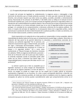 Rights	
  International	
  Spain	
  	
  	
  	
  	
  	
  	
  	
  	
  	
  	
  	
  	
  	
  	
  	
  	
  	
  	
  	
  	
  	
  	
  	
  	
  	
  	
  	
  	
  	
  	
  	
  	
  	
  	
  	
  	
  	
  	
  	
  	
  	
  	
  	
  	
  	
  	
  	
  	
  	
  	
  	
  	
  	
  	
  	
  	
  	
  	
  	
  	
  	
  	
  	
  	
  	
  	
  	
  	
  	
  	
  	
  	
  	
  	
  	
  	
  	
  	
  	
  	
  	
  	
  	
  	
  	
  	
  	
  	
  	
  	
  	
  	
  	
  	
  	
  	
  	
  	
  	
  	
  	
  	
  	
  	
  	
  	
  	
  Análisis	
  Jurídicos	
  SyDH	
  –	
  marzo	
  2013	
     4	
  
                       	
                                                                                                                                                                                                                                                           	
                                                                                                                                                                                                                               	
  
                                      1.2. El	
  respeto	
  del	
  principio	
  de	
  legalidad:	
  premisa	
  básica	
  del	
  Estado	
  de	
  Derecho	
  
                                         	
  
                       El	
   respeto	
   del	
   principio	
   de	
   legalidad	
   es,	
   evidentemente,	
   la	
   exigencia	
   previa	
   e	
   inderogable	
   a	
   toda	
  
                       restricción	
   de	
   derechos	
   que	
   un	
   Estado	
   pretenda	
   acometer.	
   En	
   tanto	
   que	
   pilar	
   esencial	
   del	
   Estado	
   de	
  
                       Derecho,	
   este	
   principio	
   requiere	
   que	
   toda	
   norma	
   sea	
   pública,	
   accesible,	
   previsible	
   y	
   suficientemente	
  
                       precisa.	
  Reconocido	
  en	
  los	
  artículos	
  15	
  del	
  PIDCP	
  y	
  7	
  del	
  CEDH,	
  tiene	
  su	
  reflejo	
  en	
  el	
  artículo	
  9.3	
  de	
  la	
  
                       Constitución	
  española	
  que,	
  junto	
  con	
  el	
  propio	
  principio	
  de	
  legalidad,	
  garantiza	
  la	
  seguridad	
  jurídica	
  y	
  la	
  
                       interdicción	
  de	
  la	
  arbitrariedad	
  de	
  los	
  poderes	
  públicos.	
  No	
  es	
  fortuito	
  que	
  el	
  texto	
  constitucional	
  vincule	
  
                       estos	
   tres	
   principios	
   en	
   un	
   mismo	
   precepto,	
   puesto	
   que	
   no	
   es	
   sino	
   la	
   seguridad	
   jurídica	
   la	
   que	
   puede	
  
                       proteger	
   a	
   la	
   sociedad	
   de	
   los	
   comportamientos	
   o	
   decisiones	
   arbitrarias	
   de	
   los	
   poderes	
   públicos.	
   Por	
  
                       tanto,	
   el	
   respeto	
   del	
   principio	
   de	
   legalidad	
   es	
   el	
   presupuesto	
   básico	
   de	
   la	
   seguridad	
   jurídica,	
   siendo	
  
                       esencial	
   para	
   la	
   protección	
   de	
   ésta	
   la	
   determinación	
   de	
   la	
   conducta	
   punible,	
   en	
   todos	
   sus	
   extremos,	
   con	
  
                       el	
  fin	
  de	
  evitar	
  toda	
  acusación,	
  condena	
  o	
  sanción	
  arbitraria.5	
  	
  
                       	
  
                                    Cierta	
  imprecisión	
  en	
  la	
  redacción	
  de	
  un	
  tipo	
  puede	
  ser	
  comprensible	
  e	
  incluso	
  aceptable,	
  dada	
  la	
  
                       imposibilidad	
  de	
  detallar	
  todas	
  las	
  formas	
  que	
  un	
  comportamiento	
  puede	
  llegar	
  a	
  adoptar.	
  Ahora	
  bien,	
  la	
  
                       redacción	
   del	
   tipo	
   penal	
   ha	
   de	
   permitir	
   determinar	
   la	
   naturaleza	
   y	
   características	
   esenciales	
   de	
   la	
  
                       conducta,	
   con	
   suficiente	
   seguridad.6	
   Por	
   el	
   contrario,	
   una	
  
                       redacción	
  excesivamente	
  vaga	
  e	
  indeterminada,	
  que	
  pueda	
                                      Las	
  cinco	
  garantías	
  que	
  han	
  de	
  respetar	
  
                       dar	
   lugar	
   a	
   demasiada	
   discrecionalidad,	
   conduce	
   a	
   una	
                              las	
  restricciones	
  de	
  derechos:	
  	
  
                       ausencia	
   de	
   previsibilidad	
   que	
   constituye	
   en	
   sí	
   misma	
   un	
                       	
  
                                                                                     7
                       ataque	
   a	
   la	
   seguridad	
   jurídica. 	
   Tal	
   y	
   como	
   viene	
                              • Legalidad:	
  normas	
  públicas,	
  
                                                                                                                                        accesibles,	
  precisas	
  y	
  previsibles	
  
                       manteniendo	
   el	
   Tribunal	
   Europeo	
   de	
   Derechos	
   Humanos	
                                    	
  
                       (en	
  adelante,	
  TEDH),	
  la	
  exigencia	
  de	
  definición	
  y	
  precisión	
  –                         • Justificación:	
  por	
  motivos	
  tasados	
  
                       tanto	
   de	
   la	
   infracción	
   como	
   de	
   la	
   pena	
   que	
   ésta	
   implica–,	
         	
  
                       se	
   entiende	
   respetada	
   cuando	
   el	
   justiciable	
   puede	
   saber	
                            • Necesidad:	
  respuesta	
  a	
  necesidad	
  
                       cuáles	
   son	
   los	
   actos	
   y	
   omisiones	
   que	
   darían	
   lugar	
   a	
   su	
                 social	
  apremiante	
  
                       responsabilidad	
  penal,	
  aunque	
  para	
  ello	
  deba	
  recurrir	
  a	
  un	
                        	
  
                       profesional. 	
  	
    8                                                                                         • Proporcionalidad:	
  entre	
  objetivos	
  y	
  
                                                                                                                                        medios	
  
                                    	
  
                                                                                                                                   	
  
                                    Lo	
   anterior	
   supone	
   que	
   si	
   bien	
   es	
   aceptable	
   que	
   el	
            • No	
  discriminación	
  
                       legislador	
   reconozca	
   un	
   cierto	
   margen	
   de	
   interpretación	
                                	
  
                       por	
   parte	
   de	
   los	
   órganos	
   judiciales	
   a	
   la	
   hora	
   de	
   aplicar	
   la	
   	
  
                       norma,	
   tal	
   margen	
   no	
   puede	
   en	
   ningún	
   caso	
   ser	
   tan	
   amplio	
   que	
   el	
   poder	
   judicial	
   se	
   encuentre	
  
                       sustituyendo	
   al	
   legislador	
   en	
   sus	
   funciones.	
   Es	
   a	
   éste	
   a	
   quien	
   corresponde	
   determinar	
   y	
   describir	
   con	
  
                       suficiente	
  detalle	
  las	
  conductas	
  punibles,	
  de	
  modo	
  que	
  tanto	
  la	
  ciudadanía	
  como	
  los	
  órganos	
  y	
  agentes	
  
                       encargados	
   de	
   aplicar	
   las	
   normas	
   puedan	
   razonablemente	
   saber	
   qué	
   comportamientos	
   entran	
   en	
   el	
  

                                                    	
  	
  	
  	
  	
  	
  	
  	
  	
  	
  	
  	
  	
  	
  	
  	
  	
  	
  	
  	
  	
  	
  	
  	
  	
  	
  	
  	
  	
  	
  	
  	
  	
  	
  	
  	
  	
  	
  	
  	
  	
  	
  	
  	
  	
  	
  	
  	
  	
  	
  	
  	
  	
  	
  
                                                    5
                                                      	
   Véase	
   Sentencia	
   del	
   Tribunal	
   Europeo	
   de	
   Derechos	
   Humanos	
   (TEDH)	
   en	
   el	
   asunto	
   S.W.	
   c.	
   Royaume	
   Uni,	
  
                                                    Demanda	
  nº	
  20166/92,	
  de	
  22	
  de	
  noviembre	
  de	
  1995,	
  párr.	
  35.	
  
                                                    6
                                                      	
  Ver,	
  entre	
  otras,	
  Sentencia	
  del	
  Tribunal	
  Constitucional	
  184/1995,	
  F.J.	
  3º.	
  	
  
                                                    7
                                                      	
  Ver	
  Comité	
  de	
  Derechos	
  Humanos,	
  asunto	
  Pinkney	
  v.	
  Canada,	
  Comunicación	
  nº	
  27/1978,	
  de	
  29	
  de	
  octubre	
  de	
  
                                                    1981,	
  	
  párr.	
  34;	
  y	
  Observación	
  General	
  Nº	
  27,	
  doc.	
  CCPR/C/21/Rev.1/Add.9,	
  de	
  2	
  de	
  noviembre	
  de	
  1999,	
  párr.	
  13.	
  
                                                    8
                                                      	
   Ver,	
   entre	
   otras,	
   Sentencias	
   del	
   TEDH	
   en	
   los	
   asuntos	
   Cantoni	
   c.	
   France,	
   Demanda	
   nº	
   17862/91,	
   de	
   15	
   de	
  
                                                    noviembre	
  de	
  1996,	
  párr.	
  29	
  y	
  35;	
  y	
  Kafkaris	
  c.	
  Chypre,	
  Demanda	
  nº	
  21906/04,	
  de	
  12	
  de	
  febrero	
  de	
  2008,	
  párr.	
  
                                                    140.	
  	
  	
  

                       Análisis	
  del	
  Anteproyecto	
  de	
  reforma	
  del	
  CP	
  (I):	
  La	
  criminalización	
  de	
  la	
  protesta	
                                                                                                                                                                                                                                                                                         RIS	
  ©	
  Marzo	
  2013
                       	
                                                                                       	
                                                                                                                                                                                                                                                                                                                                                                                                   	
  
 
